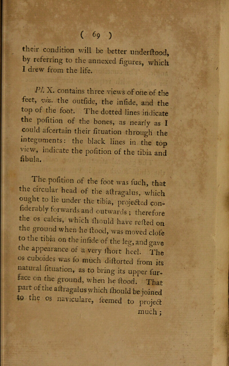 their condition will be better underflood, by referring to the annexed figures, which I drew from the life. 11. X. contains three views of one of the feet, viz. the outfidc, the infide, and the fop of the foot. The dotted lines indicate the pofition of the bones, as nearly as I could afcertain their fituation through the integuments: the black lines in the top view, indicate the pofition of the tibia and fibula. The pofition of the foot was fuch, that the circular head of the aftragalus, which ought to lie under the tibia, proje&ed con- fiderably forwards and outwards; therefore the os calcis, which fhould have refted on the ground when he flood, was moved clofe to the tibia on the infide of the leg, and gave the appearance of a very fhort heel. The os cuboides was fo much diflorted from its natural fituation, as to bring its upper fur- face on the ground, when he flood. That part of the aftragalus which fhould be joined to the os naviculare, feemed to project much ;