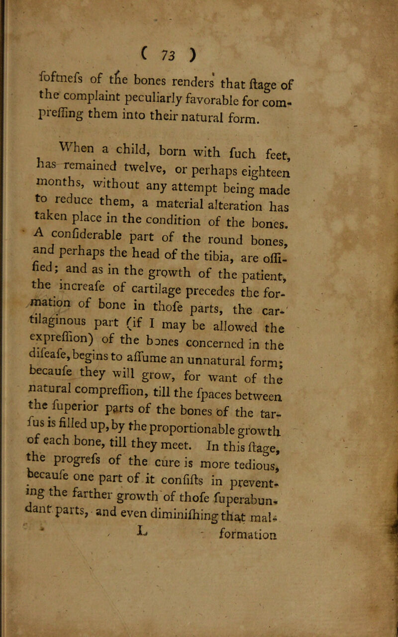 foftnefs of tfie bones renders that ftage of the complaint peculiarly favorable for com- preffing them into their natural form. When a child, born with fuch feet, has remained twelve, or perhaps eighteen months, without any attempt being made to reduce them, a material alteration has taken place in the condition of the bones. A confiderable part of the round bones, and perhaps the head of the tibia, are ofli- fied; and as in the growth of the patient, the mcreafe of cartilage precedes the for- mation of bone in thofe parts, the car-' ti agmous part (if I may be allowed the expreflion) of the bones concerned in the dileafe,begins to alfume an unnatural form- becaufe they will grow, for want of the natural compreffion, till the fpaces between the fuperior parts of the bones bf the tar- fus is filled up, by the proportionable growth of each bone, till they meet. In this ftage, the progrefs of the cure is more tedious, becaufe one part of it confifts in prevent- ing the farther growth of thofe fuperabun- ant parts, and even diminilhing tha,t mal- -  - formation