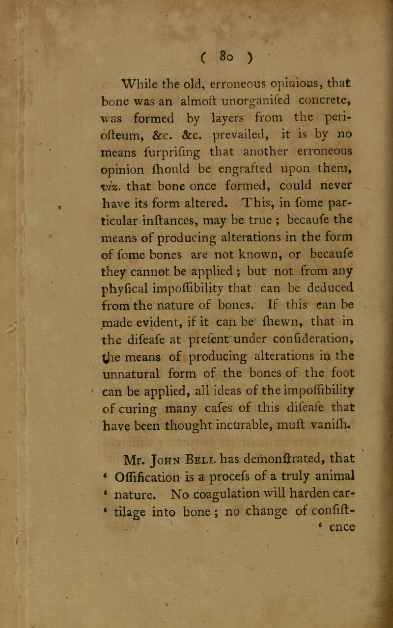 While the old, erroneous opinions, that bone was an almoft unorganifed concrete, was formed by layers from the peri- ofteum, &e. &c. prevailed, it is by no means furprifing that another erroneous opinion fhould be engrafted upon them, viz. that bone once formed, could never have its form altered. This, in fome par- ticular inftances, may be true ; becaufe the means of producing alterations in the form of fome bones are not known, or becaufe they cannot be applied ; but not from any phyfical impoffibility that can be deduced from the nature of bones. If this can be made evident, if it can be' {hewn, that in the difeafe at prefent under confideration, tfie means of producing alterations in the unnatural form of the bones of the foot can be applied, all ideas of the impoffibility of curing many cafes of this difeafe that have been thought incurable, muft vanifh. Mr. John Bell has demon fixated, that 4 Offifkation is a procefs of a truly animal ‘ nature. No coagulation will harden car- * tilage into bone ; no change of confift- - ' ' . 4 ence