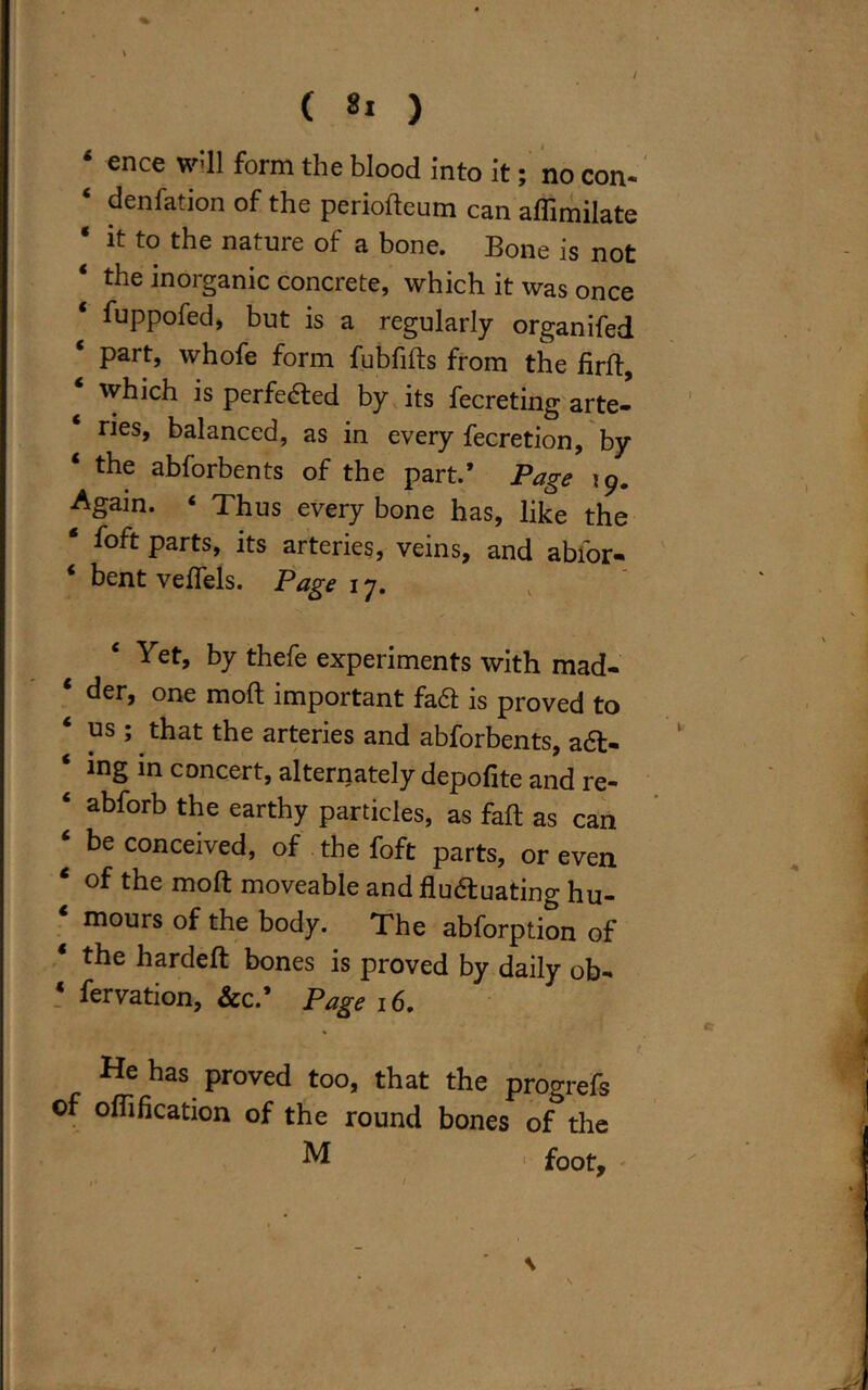 4 ence wdl form the blood into it; no con. ‘ ^enfation of the periodeum can affimilate * it to the nature of a bone. Bone is not 4 the inorganic concrete, which it was once fuppofed, but is a regularly organifed part, whofe form fubfids from the fird, which is perfedfced by its fecreting arte- ries, balanced, as in every fecretion, by 4 the abforbents of the part.* Page ip. Again. ‘ Thus every bone has, like the * foft parts, its arteries, veins, and abior- * bent vedels. Page 17. Yet, by thefe experiments with mad- 4 ^er> one mod important fa61 is proved to us ; that the arteries and abforbents, a6t- ing in concert, alternately depofite and re- ‘ abforb the earthy particles, as fad as can 4 be conceived, of the foft parts, or even 4 of tbe mod moveable and fludtuating hu- mours of the body. The abforption of 4 tbe barded bones is proved by daily ob- * fervation, &c.’ Page 16. s •• •' f He has proved too, that the progrefs of oflification of the round bones of the M >■ foot.