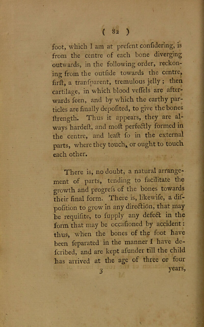 ( »* ) foot, which I am at prefent confidering, is from the centre of each bone diverging outwards, in the following order, reckon- ing from the outfide towards the centre, firft, a tranfparent, tremulous jelly ; then cartilage, in which blood vefTels are after- wards feen, and by which the earthy par- ticles are finally depofited, to give the bones ftrength. Thus it appears, they are al- ways hardeft, and molt perfedtly formed in the centre, and lead: fo in the external parts, where they touch, or ought to touch each other. There is, no doubt, a natural arrange- ment of parts, tending to facilitate the growth and progrefs of the bones towards their final form. There is, likewife, a dif- pofition to grow in any direction, that may be requifite, to fupply any defedt in the form that may be occafioned by accident: thus, when the bones of the foot have been feparated in the manner I have de- fcribed, and are kept afunder till the child has arrived at the age of three or foui 3 years,