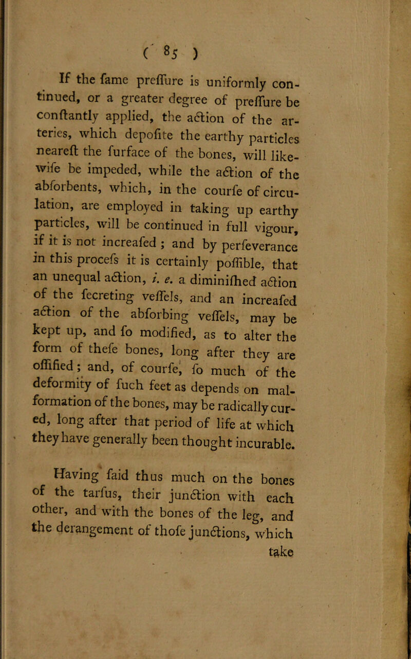 If the fame prcffure is uniformly con- tinued, or a greater degree of p re flu re be conftantly applied, the a&ion of the ar- teries, which depofite the earthy particles neareft the furface of the bones, will like- wife be impeded, while the a&ion of the abforbents, which, in the courfe of circu- lation, are employed in taking up earthy particles, will be continued m full vigour, if it is not increafed ; and by perfeverance in this procefs it is certainly poffible, that an unequal a&ion, i. e. a diminifhed aftion of the fecreting vefTels, and an increafed action of the abforbing vefTels, may be kept up, and fo modified, as to alter the form of thefe bones, long after they are offified ; and, of courfe, fo much of the deformity of fuch feet as depends on mal- formation of the bones, may be radically cur- ed, long after that period of life at which they have generally been thought incurable. Having faid thus much on the bones of the tarfus, their junction with each other, and with the bones of the leg, and the derangement of thofe jun&ions, which take