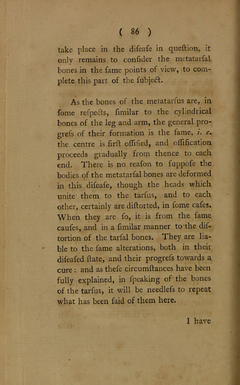 take place in the difeafe in queftion, it only remains to confider the mctatarfal bones in the fame points of view, to com- plete this part of the fubjeft. As the bones of the metatarfus are, in fome refpecls, fimilar to the cylindrical bones of the leg and arm, the general pro- grefs of their formation is the fame, /. e. the centre is firffc offtfied, and oflification proceeds gradually from thence to each end. There is no reafon to fuppofe the bodies pf the metatarfal bones are deformed in this difeafe, though the heads which unite them to the tarfus, and to each other, certainly are diftorted, in fome cafes. When they are fo, it is from the fame caufes, and in a fimilar manner to'the dif- tortion of the tarfal bones. They are lia- ble to the fame alterations, both in their difeafed hate, and their progrefs towards a cure : and as thefe circumftances have been fully explained, in fpeaking of the bones of the tarfus, it will be needlefs to repeat what has been faid of them here. I have