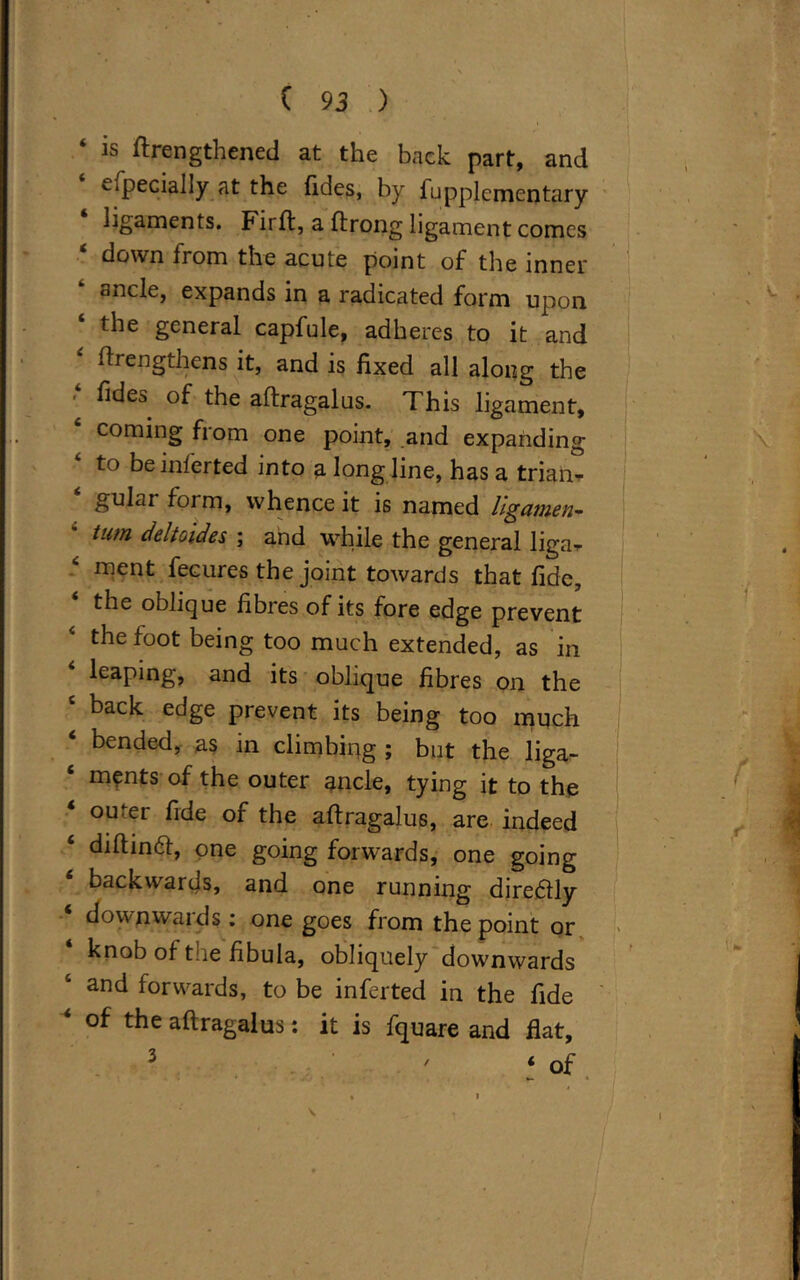 b ftrengthened at the back part, and specially at the fides, by fupplementary ligaments. Fii ft, a ftrong ligament comes ‘ down from the acute point of the inner ancle, expands in a radicated form upon ‘ the general capfule, adheres to it and ftrengthens it, and is fixed all along the fides of the aftragalus. This ligament, 4 coming from one point, and expanding to be inferred into a long line, has a trian- gulai foim, whence it is named hgatnen- turn deltoides ; and while the general liga^ ‘ ment fecures the joint towards that fide, the oblique fibres of its fore edge prevent the foot being too much extended, as in leaping, and its oblique fibres on the c back edge prevent its being too much ‘ bended> as in climbing ; but the liga- ments of the outer ancle, tying it to the 4 outer fide of the aftragalus, are indeed diftinft, one going forwards, one going backwards, and one running diredtly 4 downwards; one goes from the point or knob of tne fibula, obliquely downwards ‘ and forwards, to be inferted in the fide ‘ of the aftragalus: it is fquare and flat, ' 4 of
