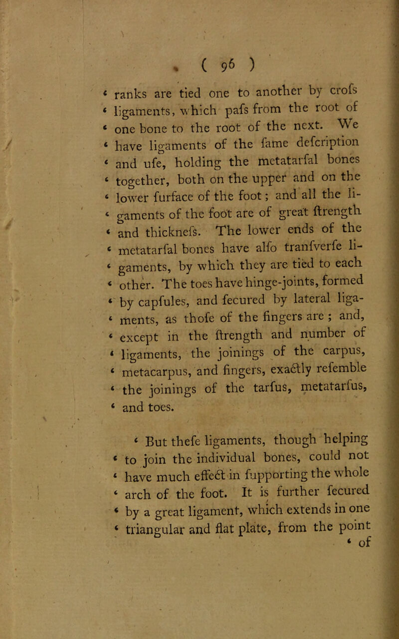 I * ( 96 ) « ranks are tied one to another by crois * ligaments, which pafs from the root of ‘ one bone to the root of the next. W e * have ligaments of the fame defcnption ‘ and ufe, holding the metatarfal bones ‘ together, both on the upper and on the ‘ lower furface of the foot; and all the li- ‘ gaments of the foot are of great ftrength ‘ and thicknefs. The lower ends of the 6 metatarfal bones have alfo tranfverfe li- 4 gaments, by which they are tied to each < other. The toes have hinge-joints, formed * by capfules, and fecured by lateral liga- te ments, as thofe of the fingers are ; and, ‘ except in the ftrength and number of ‘ ligaments, the joinings of the carpus, « metacarpus, and fingers, exa&ly refemble ‘ the joinings of the tarfus, metatarius, 4 and toes. I . • / . ’'' ■ t 6 But thefe ligaments, though helping * to join the individual bones, could not ‘ have much effe6t in fupporting the wdiole 4 arch of the foot. It is furthei fecuied 4 by a great ligament, which extends in one 4 triangular and flat plate, from the point 4 of /