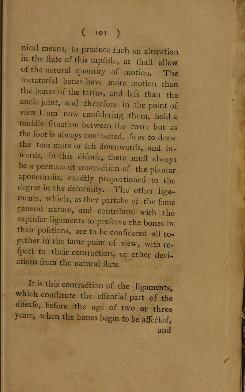 \ ( IOI ) meal means, to produce fuch an alteration m the hate of this capfule, as ihall allow of the natural quantity of motion. The mctataifal bones have more motion than the bones of the tarfus, and lefs than the ancle joint, and therefore in the point of view I am now confidering them, hold a middle fituation between the two : but as the foot is always contra&ed, fo as to draw the toes more or lefs downwards, and in- wards, in this difeafe, there muft always be a permanent contraction of the plantar aponeurofis, exactly proportioned to the degree in the deformity. The other liga- ments, which, as they partake of the fame general nature, and contribute with the capfular ligaments to preferve the bones in thcii pofitions, are to be confidered all to- gethei in the fame point of view, with re- fpect to their contraction, or other devi- ations from the natural hate. It is this contraction of the ligaments, which conllitute the effential part of the difeafe, before the age of two or three years, when the bones begin to be affected, and