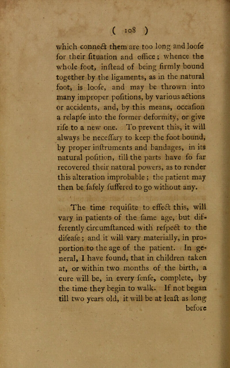 ( «°8 ) which conned! them are too long and loofe for their fituation and office; whence the whole foot, inftead of being firmly bound together by the ligaments, as in the natural foot, is loofe, and may be thrown into many improper pofitions, by various adtions or accidents, and, by this means, occafion a relapfe into the former deformity, or give rife to a new one. To prevent this, it will always be necefifary to keep the foot bound, by proper inftruments and bandages, in its natural pofition, till the parts have fo far recovered their natural powers, as to render this alteration improbable ; the patient may then be fafely fuffered to go without any. i The time requifite to effect this, will vary in patients of the fame age, but dif- ferently circumftanced with refpedt to the difeafe ; and it will vary materially, in pro- portion to the age of the patient. In ge- neral, I have found, that in children taken at, or within two months of the birth, a cure will be, in every fenfe, complete, by the time they begin to walk. If not began till two years old, it will be at leaft as long before