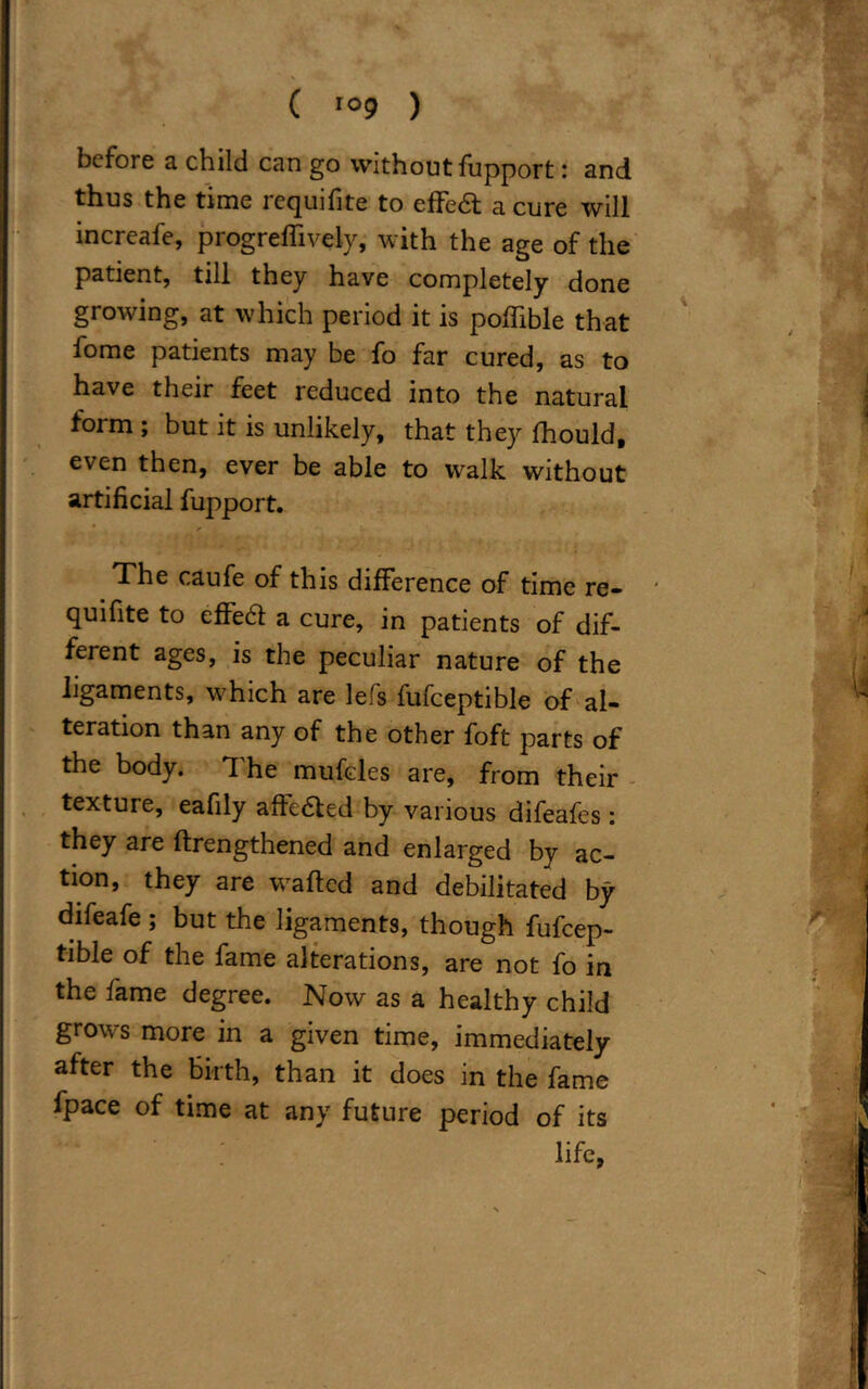 ( io9 ) before a child can go without fupport: and thus the time requifite to effedt a cure will increafe, progreffively, with the age of the patient, till they have completely done growing, at which period it is poffible that fome patients may be fo far cured, as to have their feet reduced into the natural form ; but it is unlikely, that they fhould, even then, ever be able to walk without artificial fupport. * The caufe of this difference of time re- quifite to effedt a cure, in patients of dif- ferent ages, is the peculiar nature of the ligaments, which are lefs fufceptible of al- teration than any of the other foft parts of the body. The mufcles are, from their texture, eafily affedted by various difeafes : they are ftrengthened and enlarged by ac- tion, they are wafted and debilitated by difeafe ; but the ligaments, though fufcep- tible of the fame alterations, are not fo in the fame degree. Now as a healthy child grows more in a given time, immediately after the birth, than it does in the fame fpace of time at any future period of its life,