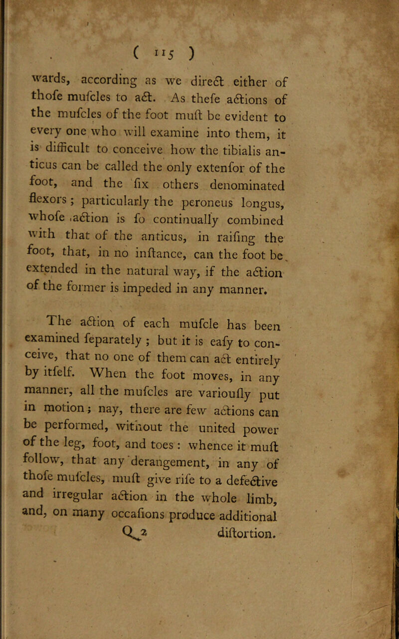 ( 5 ) \ . I wards, according as we diredt either of thofe muicles to adt. As thefe adtions of the mufcles of the foot muft be evident to every one who will examine into them, it is difficult to conceive how the tibialis an- ticus can be called the only extenfor of the foot, and the fix others denominated flexors; particularly the peroneus longus, whofe .adtion is fo continually combined with that of the anticus, in raifing the foot, that, in no inftance, can the foot be extended in the natural way, if the adtion of the former is impeded in any manner. , i \ > * • The adtion of each mufcle has been examined feparately ; but it is eafy to con- ceive, that no one of them can adt entirely by itfelf. When the foot moves, in any manner, all the mufcles are varioufly put in motion; nay, there are few actions can be performed, without the united power of the leg, foot, and toes: whence it muft follow, that any derangement, in any of thofe muicles, muft give rife to a defedtive and irregular aftion in the whole limb, and, on many occafions produce additional Qs? diftortion. j