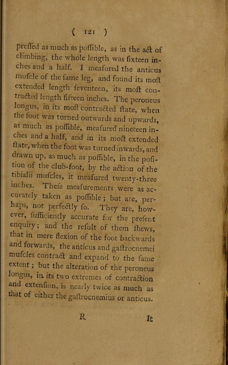 Puffed as much as pofiible, as in the a 6t of climbing, the whole length was fixteen in- ches and a half. I meafured the anticus mufcle of the fame leg, and found its mod extended length feventeen, its mod con- trafted length fifteen inches. The. peroneus longus, in its mod contraaed date, when the foot was turned outwards and upwards, as much as pofiible, meafured nineteen in- ches and a half, and in its mod extended date, when the foot was turned inwards, and drawn up, as much as pofiible, in the pofi- tion of the club-foot, by the aaion of the tibiahi mufcles, it meafured twenty-three inches. Thefe meafurements were as ac- curately taken as pofiible ; but are, per- haps, not perfedly fo. They are, how- ever, diffidently accurate for the prefenC enquiry; and the refult of them ihews, that in mere flexion of the foot backwards and forwards, the anticus and gafirocnemei mufcles contract and expand to the fame extent; but the alteration of the peroneus longus, in its two extremes of contraction and extenfion, is nearly twice as much as that of either the gadrocnemius or anticus. R It