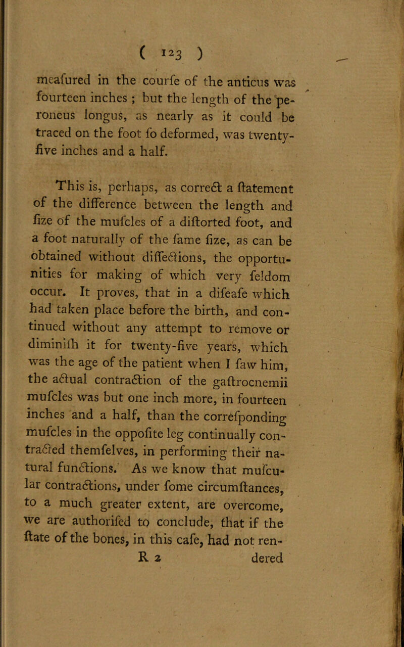 I meafured in the courfe of the anticus was fourteen inches ; but the length of the pe- roneus longus, as nearly as it could be traced on the foot fo deformed, was twenty- five inches and a half. This is, perhaps, as correCt a ftatement of the difference between the length and fize of the muicles of a diflorted foot, and a foot naturally of the fame fize, as can be obtained without diffeClions, the opportu- nities for making of which very feldom occur. It proves, that in a difeafe which had taken place before the birth, and con- tinued without any attempt to remove or diminiih it for twenty-five years, which was the age of the patient when I faw him, the aCtual contraction of the gaftrocnemii mufcles was but one inch more, in fourteen inches and a half, than the correfponding mufcles in the oppofite leg continually con- tracted themfelves, in performing their na- tural functions. As we know that mufcu- lar contractions, under fome circumftances, to a much greater extent, are overcome, we are authorifed to conclude, that if the ftate of the bones, in this cafe, had not ren- R 2 dered