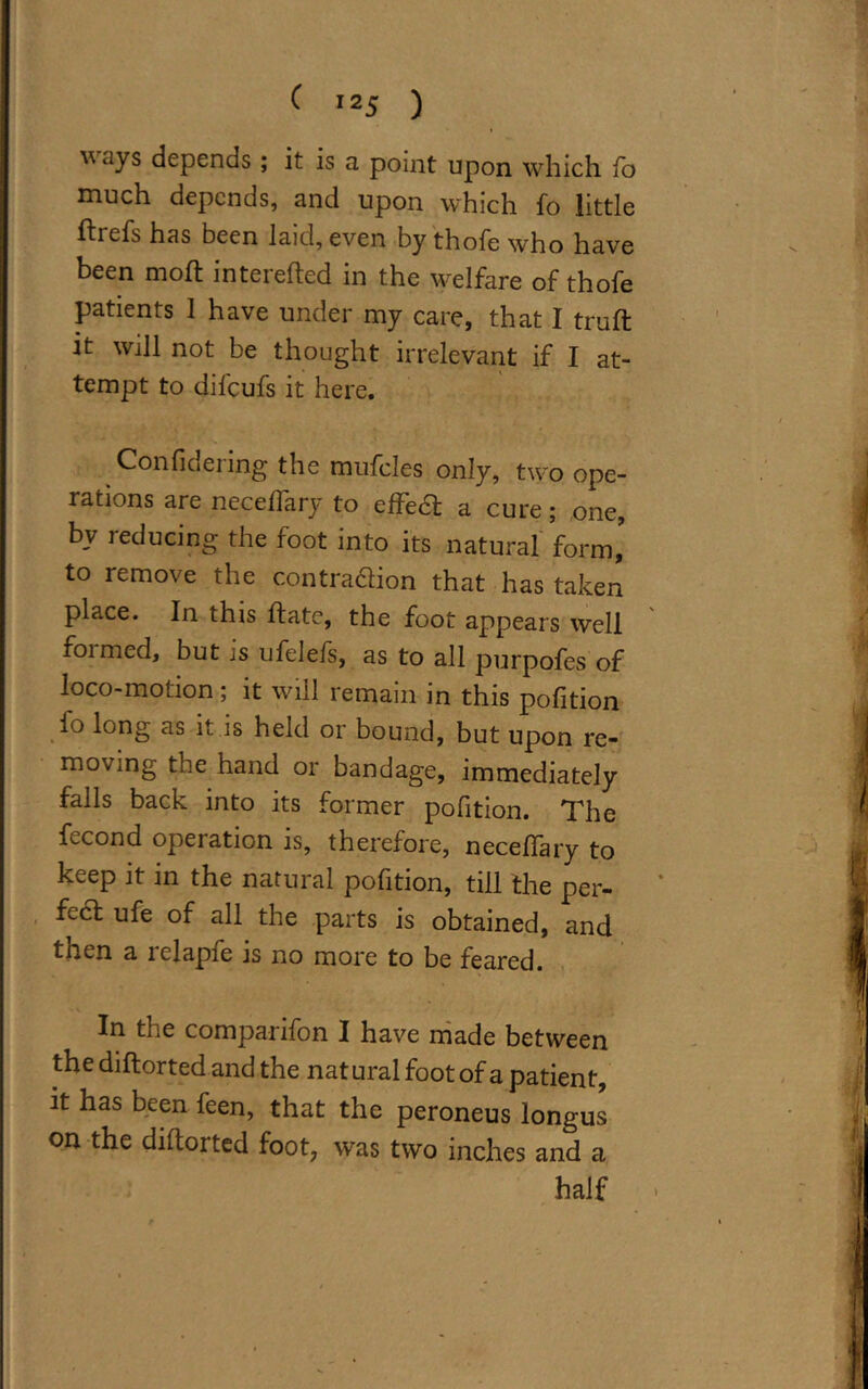  ays depends ; it is a point upon which fo much depends, and upon which fo little ftrefs has been laid, even by thofe who have been mod: interefted in the welfare of thofe patients 1 have under my care, that I truft it will not be thought irrelevant if I at- tempt to difcufs it here. Confidering the mufcles only, two ope- rations are necedary to efFedt a cure; one, bv reducing the foot into its natural form,' to remove the contra&ion that has taken place. In this date, the foot appears well foimed, but is ufelefs, as to all purpofes of loco-motion; it will remain in this pofition fo long as it is held or bound, but upon re- moving the hand or bandage, immediately falls back into its former pofition. The fecond operation is, therefore, neceffary to keep it in the natural pofition, till the per- fect ufe of all the parts is obtained, and then a iclapie is no more to be feared. In the companfon I have made between the diftorted and the nat ural foot of a patient, it has been feen, that the peroneus longus on the diftoi ted foot, was two inches and a half