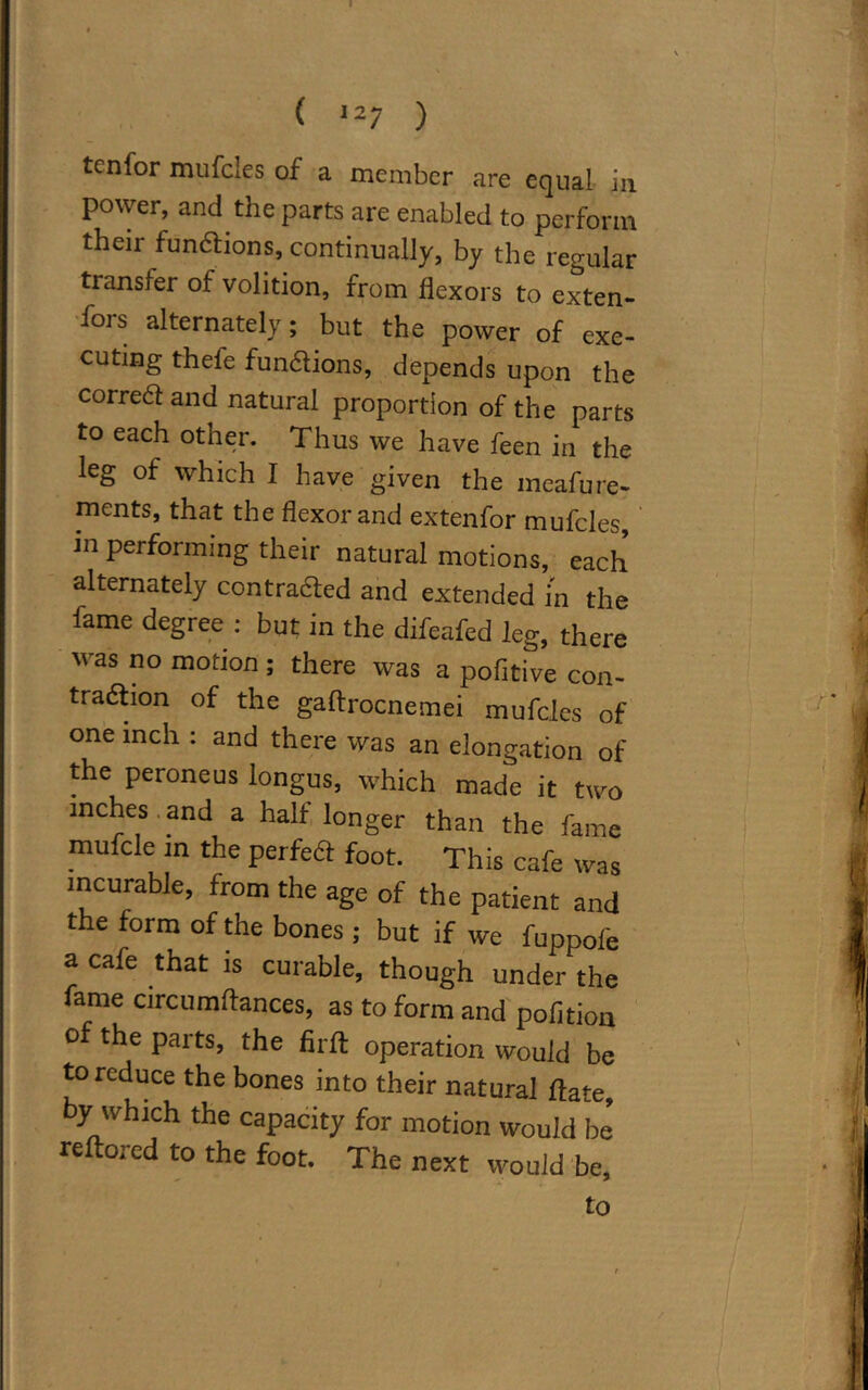 ( ,27 ) tenfor mufcles of a member are equal in power, and the parts are enabled to perform their fun&ions, continually, by the regular transfer of volition, from flexors to exten- t's alternately; but the power of exe- cuting thefe fun&ions, depends upon the correct and natural proportion of the parts to each other. Thus we have feen in the leg of which I have given the meafure- ments, that the flexor and extenfor mufcles, m performing their natural motions, each alternately contra&ed and extended in the fame degree : but in the difeafed leg, there was no motion; there was a pofitive con- traction of the gaftrocnemei mufcles of one inch : and there was an elongation of the peroneus longus, which made it two inches , and a half longer than the fame mufcle in the perfect foot. This cafe was incurable, from the age of the patient and the form of the bones ; but if we fuppole a cafe that is curable, though under the fame circumflances, as to form and pofition of the parts, the firfl: operation would be to reduce the bones into their natural flate, by which the capacity for motion would be reftored to the foot. The next would be, to