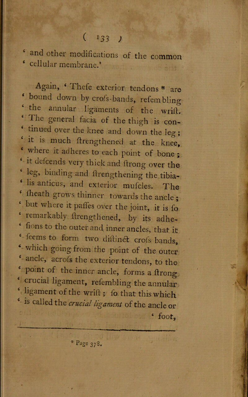 ( :33 ) and other modifications of the common ‘ cellular membrane.* Again, Thefe exterior tendons * arc 1 bound down by croifs-bands, refembling the annular ligaments of the wrift. The general facia of the thigh is con- tinued over the knee and down the leg; it is much ftrengthened at the knee, 6 where it adheres to each point of bone ; it uefcends very thick and ftrong over the leg, binding and ftrengthening the tibia- lis anticus, and exterior mufcles. The ‘ lheath grows thinner towards the ancle ; ‘ bat where it: paffes over the joint, it is fo remarkably ftrengthened, by its adhe- fions to the outer and inner ancles, that it leems to form two diftindt crofs bands, 6 which going from the point of the outer ancle, acrofs the exterior tendons, to the 4 point of the inner ancle, forms a ftrong crucial ligament, refembling the annular ‘ ligament of the wrift; fo that this which is called the crucial ligament of the ancle or ‘ foot. - >