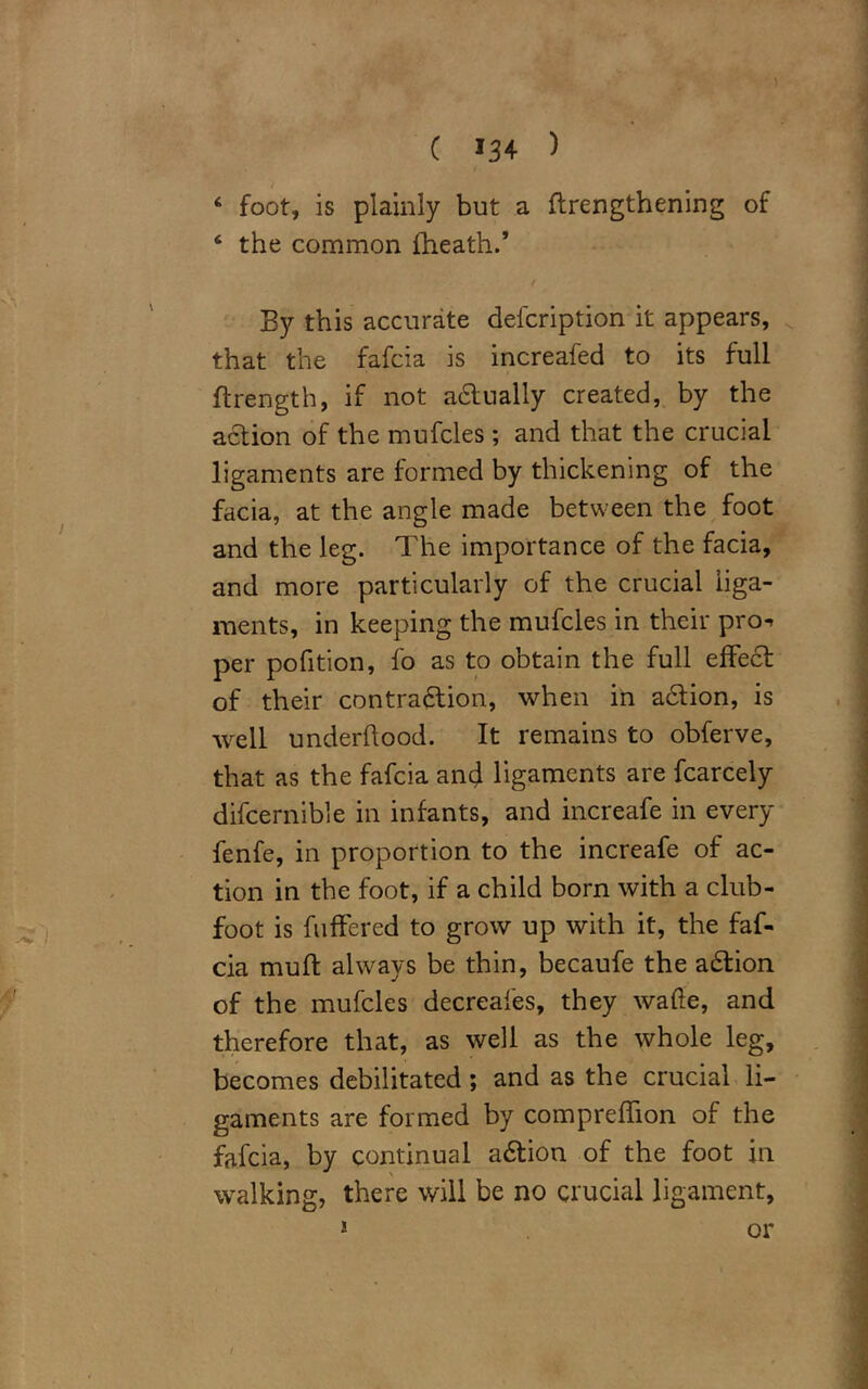 C »34 ) 6 foot, is plainly but a {lengthening of 6 the common {heath.* f By this accurate defcription it appears, that the fafcia is increafed to its full ftrength, if not adtually created, by the action of the mufcles ; and that the crucial ligaments are formed by thickening of the facia, at the angle made between the foot and the leg. The importance of the facia, and more particularly of the crucial liga- ments, in keeping the mufcles in their pro^ per pofition, fo as to obtain the full effect of their contraction, when in adtion, is well underftood. It remains to obferve, that as the fafcia anc} ligaments are fcarcely difcernible in infants, and increafe in every fenfe, in proportion to the increafe of ac- tion in the foot, if a child born with a club- foot is fuffered to grow up with it, the faf- cia muft always be thin, becaufe the aCtion of the mufcles decreafes, they wade, and therefore that, as well as the whole leg, becomes debilitated; and as the crucial li- gaments are formed by compreffion of the fafcia, by continual aCtion of the foot in walking, there will be no crucial ligament, 1 or