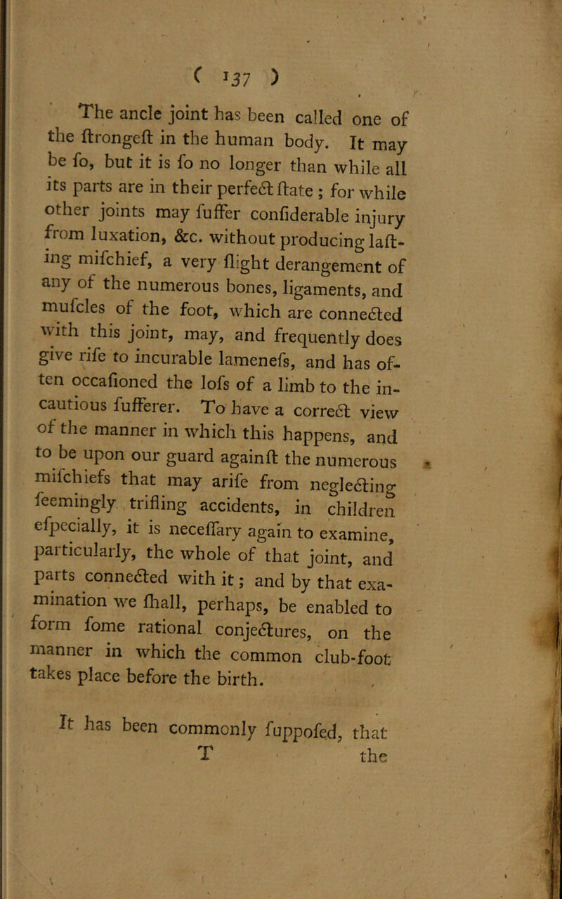 The ancle joint has been called one of the dronged in the human body. It may be fo, but it is fo no longer than while all its parts are in their perfect date ; for while other joints may buffer confiderable injury from luxation, &c. without producing lad- ing mifchief, a very flight derangement of any of the numerous bones, ligaments, and mufcles of the foot, which are connedted with this joint, may, and frequently does give rife to incurable lamenefs, and has of- ten occafioned the lofs of a limb to the in- cautious fufferer. To have a corredt view of the manner in which this happens, and to be upon our guard againd the numerous mifchiefs that may arife from negledting feemingly trifling accidents, in children efpccially, it is neceffary again to examine, particularly, the whole of that joint, and* parts connedted with it; and by that exa- mination we fhall, perhaps, be enabled to form fome rational conjectures, on the manner in which the common club-foot takes place before the birth. It has been commonly fuppofed, that T the