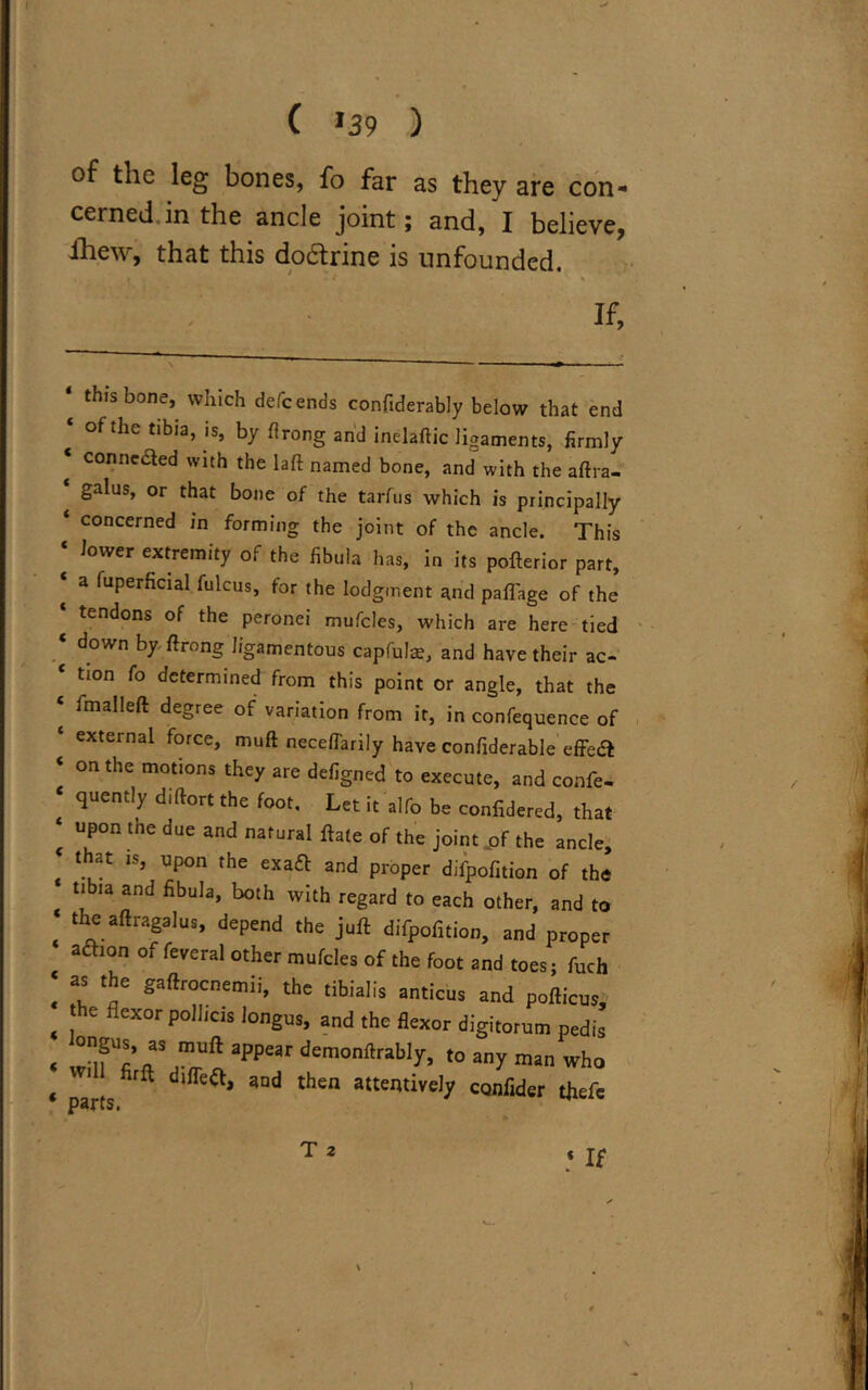 of the leg bones, fo far as they are con- cerned in the ancle joint; and, I believe, ihew, that this do&rine is unfounded. If, this bone, which defcends confiderably below that end of the tibia, is, by flrong and inelaftic ligaments, firmly connected with the laft named bone, and with the aftra- galus, or that bone of the tarfus which is principally concerned in forming the joint of the ancle. This lower extremity of the fibula has, in its pofterior part, a fuperficial fulcus, for the lodgment and pafTage of the tendons of the peronei mufcles, which are here tied down by ftrong ligamentous capfuls, and have their ac- tion fo determined from this point or angle, that the imalleft degree of variation from it, in confequence of external force, muft neceffarily have confiderable effect on the motions they are defigned to execute, and confe- quently diftort the foot. Let it alfo be confidered, that upon the due and natural ftate of the joint „of the ancle, that is, upon the exaft and proper difpofition of the tibia and fibula, both with regard to each other, and to the aftragalus, depend the juft difpofition, and proper adhon of feveral other mufcles of the foot and toes; fuch as the gaftrocnemii, the tibialis anticus and pofticus, the flexor pollicis longus, and the flexor digitorum pedis 38 jnLuft aPP£ar demonftrably, to any man who parts3nd then attentiveJ^ confer tfiefe T 2 If \ )