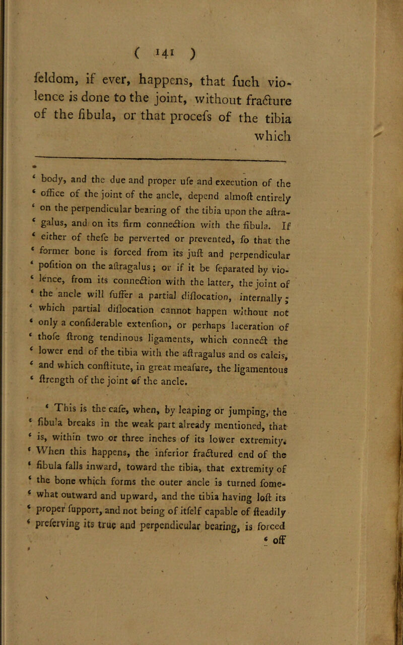 feldom, if ever, happens, that fuch vio- lence is done to the joint, without frafture of the fibula, or that procefs of the tibia which body, and the due and proper ufe and execution of the * office the j°‘nt of the ancle, depend almoft entirely ‘ on the perpendicular bearing of the tibia upon the aftra- 4 ga^us» and on its firm connection with the fibula. If 4 either of thefe be perverted or prevented, fo that the 4 former bone is forced from its juft and perpendicular ‘ pofition on the aftragalus; or if it be feparated by vio- ‘ lence, from its connexion with the latter, the joint of the ancle will fuffer a partial dislocation, internally; which partial dislocation cannot happen without not * only a confiderable extenfion, or perhaps laceration of * th°re ftrong tendinous ligaments, which conneft the lower end of the tibia with the aftragalus and os calcis, 4 and which conftitute, in great meafure, the ligamentous ‘ ftrength of the joint of the ancle. / 4 This is the cafe, when, by leaping or jumping, the * fibula breaks in the weak part already mentioned, that ‘ is, within two or three inches of its lower extremity. * When this happens, the inferior fraaured end of the * fibula falls inward, toward the tibia, that extremity of ‘ the bone which forms the outer ancle is turned fome- * what outward and upward, and the tibia having loft its * ProPer fupport, and not being of itfelf capable of fteadily 4 preferving its true and perpendicular bearing, is forced ‘ off \