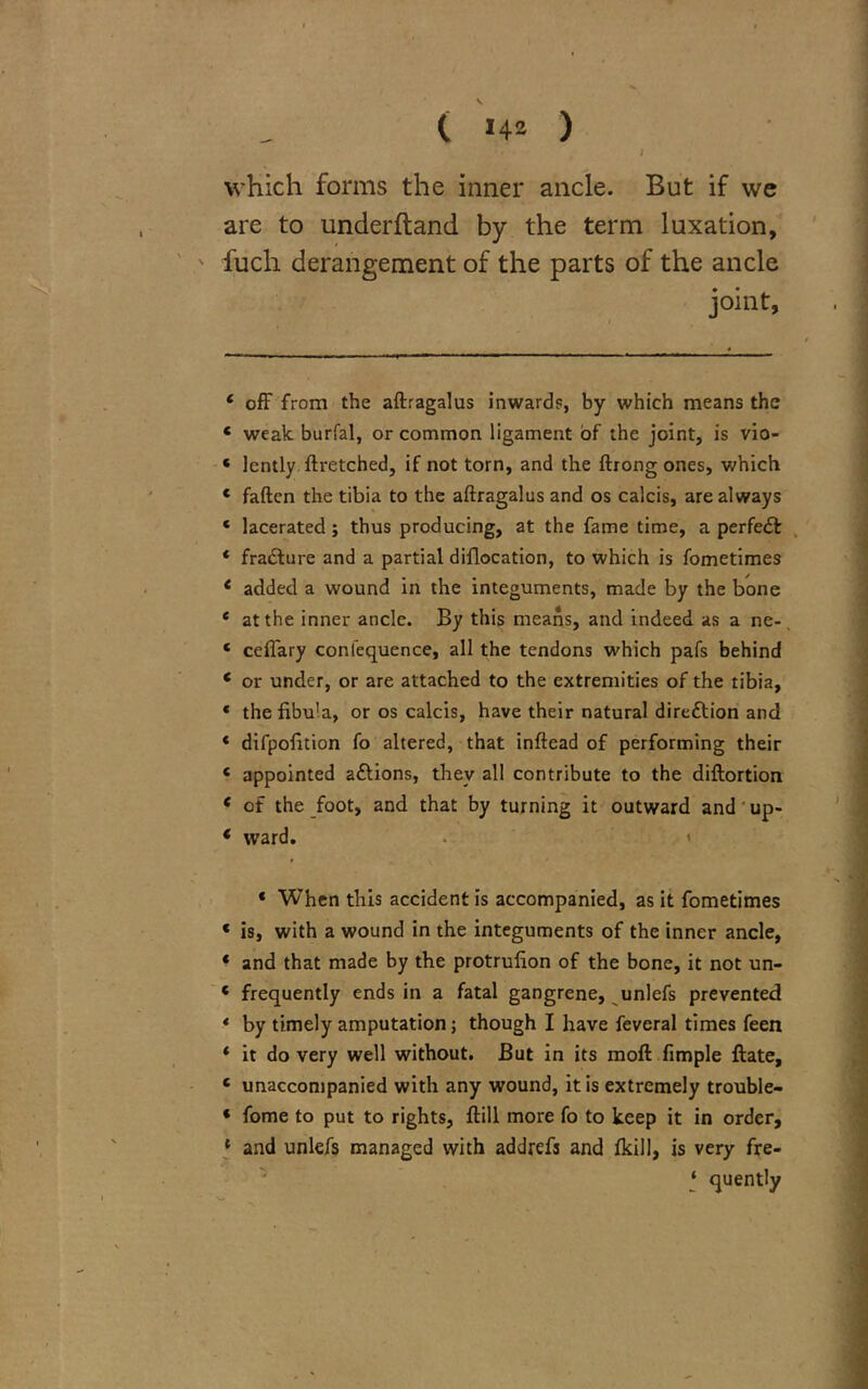 which forms the inner ancle. But if we are to underftand by the term luxation, fuch derangement of the parts of the ancle joint, ‘ off from the aftragalus inwards, by which means the * weak burial, or common ligament of the joint, is vio- ‘ lently ftretched, if not torn, and the ftrong ones, which * fatten the tibia to the aftragalus and os calcis, are always ‘ lacerated; thus producing, at the fame time, a perfedb * fra&ure and a partial diflocation, to which is fometimes c added a wound in the integuments, made by the bone * at the inner ancle. By this means, and indeed as a ne-, ‘ ceffary confequence, all the tendons which pafs behind ‘ or under, or are attached to the extremities of the tibia, « the fibula, or os calcis, have their natural direction and * difpofition fo altered, that inftead of performing their ‘ appointed a&ions, they all contribute to the diftortion * of the foot, and that by turning it outward and up- * ward. * When this accident is accompanied, as it fometimes « is, with a wound in the integuments of the inner ancle, * and that made by the protrufion of the bone, it not un- ‘ frequently ends in a fatal gangrene, unlefs prevented * by timely amputation; though I have feveral times feen * it do very well without. But in its moft fimple ftate, c unaccompanied with any wound, it is extremely trouble- * fome to put to rights, ftill more fo to keep it in order, 1 and unlefs managed with addrefs and fkill, is very fre- ‘ quently