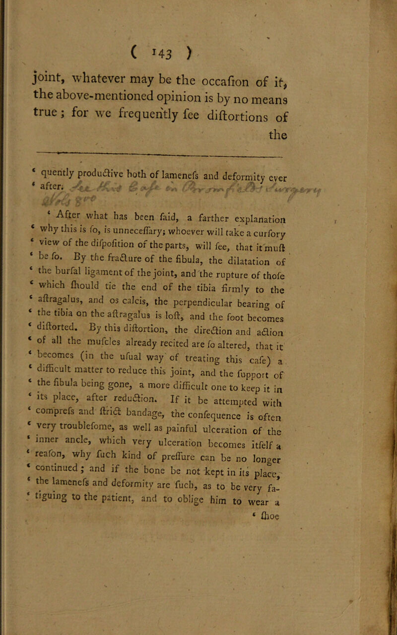 joint, whatever may be the occafion of it, the above-mentioned opinion is by no means true; for we frequently fee diftortions of the ‘ quently productive both of lamenefs and deformity ever after; /&\-4 Mf jP'C j 5?^* *^ v ^ After what has been faid, a farther explanation ‘ why thls Is fo> is unneceffary; whoever will take a curfory 4 view of the difpoiition of the parts, will fee, that it muft ‘ be Co. By the fradure of the fibula, the dilatation of * burfal ligament of the joint, and the rupture of thofe C which fhould tie the end of the tibia firmly to the ‘ aflragalus, and os calcis, the perpendicular bearing of ‘ the tibia on the aflragalus is loft, and the foot becomes ‘ dlftorted* By this diftortion, the dire&ion and adion ‘ of a11 the mufc!es already recited are fo altered, that it ‘ becomes (in the ufual way 0f treating this cafe) a 1 difficult matter to reduce this joint, and the fupport of ‘ the fibula being gone, a more difficult one to keep it in ‘ its place, after reduction. If it be attempted with compiefs and ftrid bandage, the confequence is often ‘ very troublefome, as well as painful ulceration of the inner ancle, which very ulceration becomes itfelf a ‘ reafon, why fuch kind of preffure can be no longer continued; and if the bone be not kept in its place, the lamenefs and deformity are fuch, as to be very fa- ‘ t5Suing t0 the P^'ent, and to oblige him to wear a ‘ ffioe