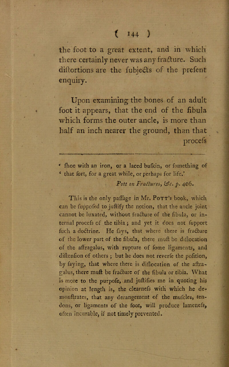 ( 14+ ) the foot to a great extent, and in which there certainly never was any frafture. Such diftortions are the fubje£ts of the prefent enquiry. Upon examining the bones of an adult foot it appears, that the end of the fibula which forms the outer ^ncle, is more than half an inch nearer the ground, than that * fhoe with an iron, or a laced bufkin, or fomething of * that fort, for a great while, or perhaps for life.’ Pott on Fraffures, tffc. p. 406. This is the only paftage in Mr. Pott’s book, which can be fuppofed to juftify the notion, that the ancle joint cannot be luxated, without fracture of the fibula, or in- ternal procefs of the tibia; and yet it docs not fupport fuch a dodtrine. He fays, that where there is fra&ure of the lower part of the fibula, there muft be dillocation of the aftragalus, with rupture of fome ligaments, and diftenfion of others; but he does not reverfe the pofition, by faying, that where there is diflocation of the aftra- galus, there muft be fradlurc of the fibula or tibia. What is more to the purpofe, and juftifies me in quoting his opinion at length is, the clearnefs with which he de- monftrates, that any derangement of the mufcles, ten- dons, or ligaments of the foot, will produce lamenefs, often incurable, if not timely prevented.