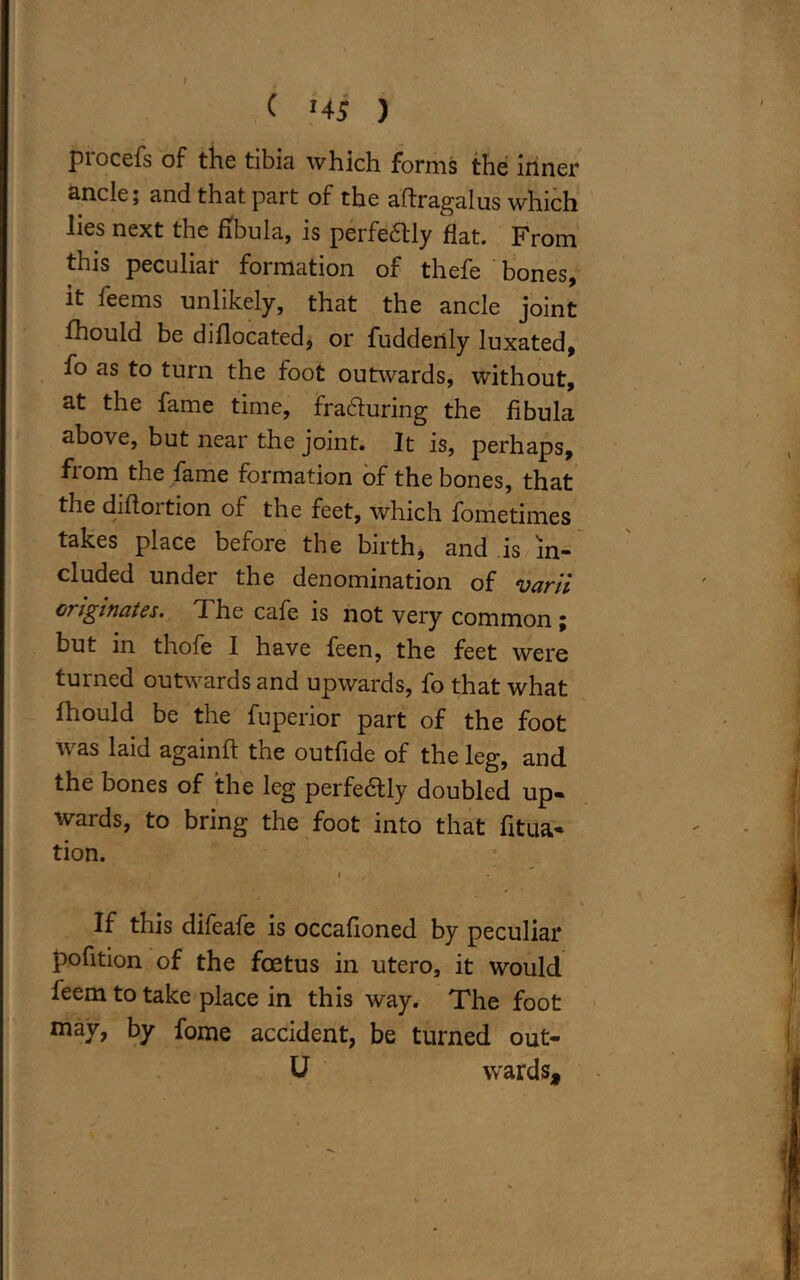 piocefs of the tibia which forms the inner ancle; and that part of the aftragalus which lies next the fibula, is perfeaiy flat. From this peculiar formation of thefe bones, it feems unlikely, that the ancle joint Ihould be diflocated, or fuddertly luxated, fo as to turn the foot outwards, without, at the fame time, fracturing the fibula above, but near the joint. It is, perhaps, from the fame formation of the bones, that the diflortion of the feet, which fometimes takes place before the birth, and is in- cluded under the denomination of varii originates. T. he cafe is not very common ; but in thofe I have feen, the feet were turned outwards and upwards, fo that what fhould be the fuperior part of the foot was laid againft the outfide of the leg, and the bones of the leg perfeaiy doubled up- wards, to bring the foot into that fitua- tion. • If this difeafe is occafioned by peculiar pofition of the foetus in utero, it would feem to take place in this way. The foot may, by fome accident, be turned out- 11 wards.