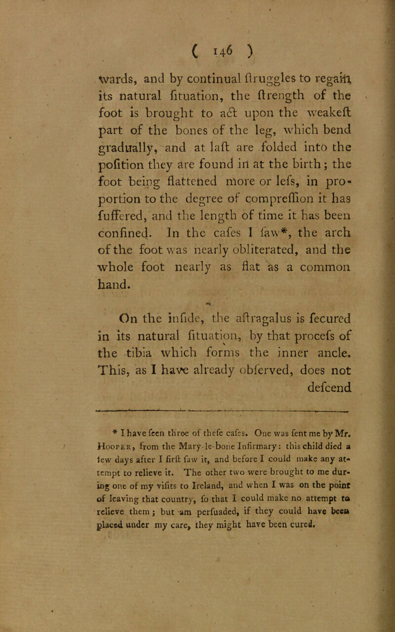 wards, and by continual druggies to regain its natural fituation, the ftrength of the foot is brought to a£l upon the weakeft part of the bones of the leg, which bend gradually, and at laft are folded into the pofition they are found in at the birth; the foot being flattened more or lefs, in pro- portion to the degree of compreflion it has fuffered, and the length of time it has been confined- In the cafes I law*, the arch of the foot was nearly obliterated, and the whole foot nearly as flat as a common hand. -%. On the infide, the aflragalus is fecured in its natural fituation, by that procefs of the tibia which forms the inner ancle. This, as I have already obferved, does not defcend * I have feen three of thefe cafes. One was fent me by Mr. Hooper, from the Mary-le-bone Infirmary: this child died a lew days after I firft faw it, and before I could make any at- tempt to relieve it. The other two were brought to me dur- ing one of my viiits to Ireland, and when I was on the point of leaving that country, fo that I could make no attempt to relieve them; but -am perfuaded, if they could have beea placed under my care, they might have been cured.