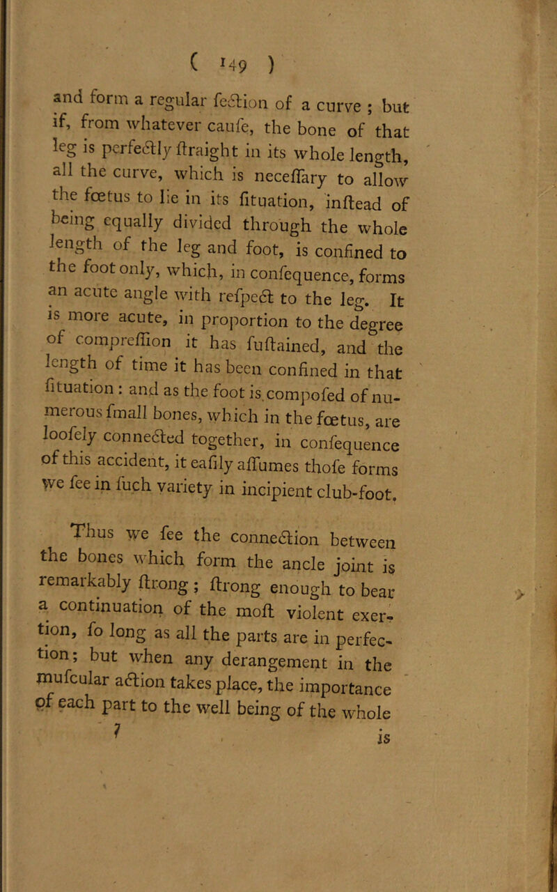 ( M9 ) snd form a regular fedlion of a curve ; but if, from whatever caufe, the bone of that leg is perfectly ftraight in its whole length, all the curve, which is necefTary to allow the foetus to lie in its fituation, inftead of being equally divided through the whole length of the leg and foot, is confined to the foot only, which, in confequence, forms an acute angle with refpect to the leg. It is more acute, in proportion to the degree of compreffion.it has fuftained, and the length of time it has been confined in that fituation : and as the foot is.compofed of nu- merous fmall bones, which in the feetus, are loofely connected together, in confequence of this accident, it eafily affumes thofe forms we ice in fuch variety in incipient club-foot. Thus we fee the connection between the bones which form the ancle joint is remarkably ftrong ; ftrong enough to bear a continuation of the molt violent exer- tion, fo long as all the parts are in perfec- tion; but when any derangement in the mufcular aCtion takes place, the importance of each part to the well being of the whole is