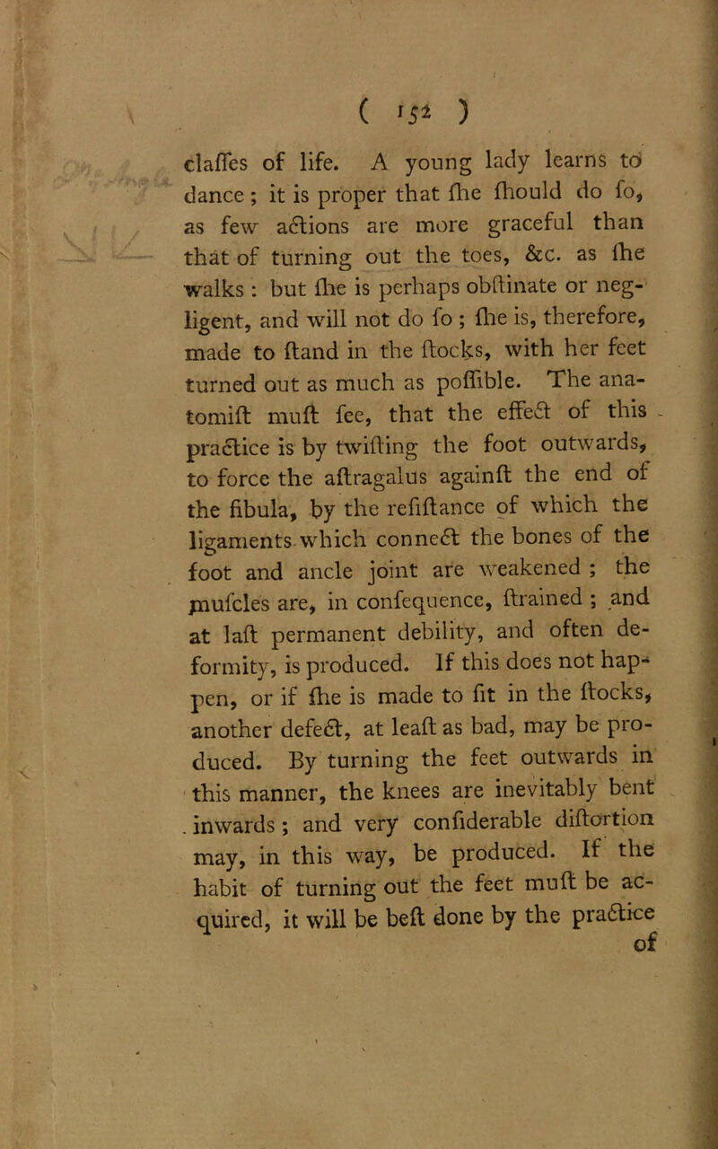 \ ( '5* ) claffes of life. A young lady learns to dance; it is proper that fhe fhould do fo, as few actions are more graceful than that of turning out the toes, &c. as fhe walks : but fhe is perhaps obflinate or neg- ligent, and will not do fo ; file is, therefore, made to hand in the flocks, with her feet turned out as much as poflible. The ana- tomifl mu ft fee, that the effefl of this - pradlice is by twilling the foot outwards, to force the aftragalus againft the end of the fibula, by the refiftance of which the ligaments which connedl the bones of the foot and ancle joint are weakened ; the jnufcles are, in confequence, ftrained ; and at lall permanent debility, and often de- formity, is produced. If this does not hap- pen, or if flie is made to fit in the flocks, another defedl, at leafl as bad, may be pro- duced. By turning the feet outwards in this manner, the knees are inevitably bent . inwards ; and very confiderable diflortion may, in this way, be produced. If the habit of turning out the feet mu ft be ac- quired, it will be beft done by the practice of