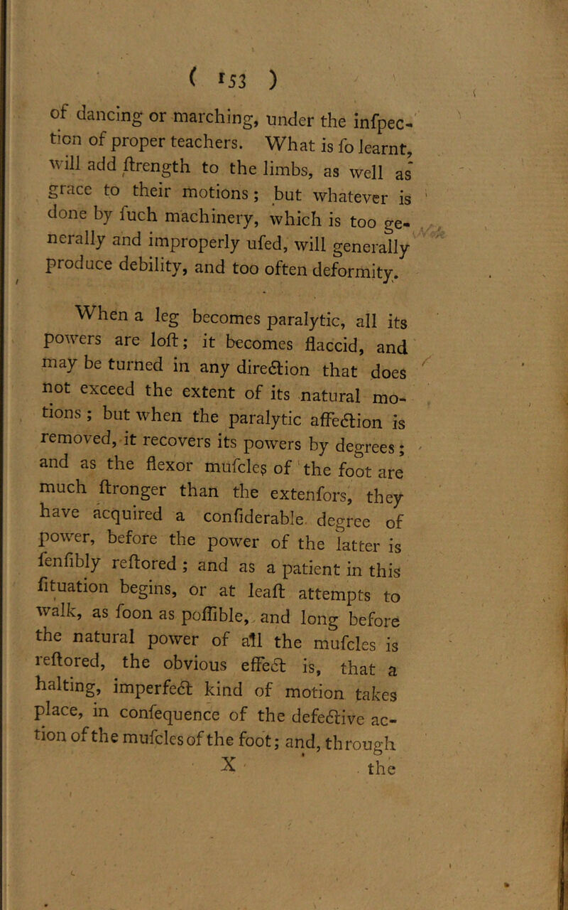 of dancing or marching, under the infpec- tion of proper teachers. What is fo learnt  ‘h add ftrength to the limbs, as well as grace to their motions; but whatever is done by fuch machinery, which is too ge- nerally and improperly ufed, will generally produce debility, and too often deformity. When a leg becomes paralytic, all its powers are loft; it becomes flaccid, and may be turned in any direftion that does not exceed the extent of its natural mo- tions ; but when the paralytic afleflion is removed, it recovers its powers by degrees; and as the flexor mufcles of the foot are much ftronger than the extenfors, they have acquired a confiderable degree of power, before the power of the latter is fenfibly reftored ; and as a patient in this fituation begins, or at leaft attempts to walk, as foon as poflible, and long before the natural power of all the mufcles is leftored, the obvious effedt is, that a halting, imperfea kind of motion takes place, in confequence of the defective ac- tion of the mufcles of the foot; and, through X■ ' the c > ^