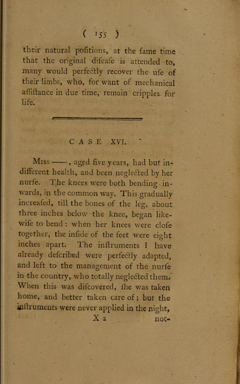 ( »55 ) ' their natural pofitions, at the fame time that the original difeafe is attended to, many would perfectly recover the ufe of their limbs, who, for want of mechanical affiftance in due time, remain cripnles for life. CASE XVI. Miss , aged five years, had but in- different health, and been negledted by her nurfe. The knees were both bending:.in- wards, in the common way. This gradually increafed, till the bones of the leg, about three inches below the knee, began like- wife to bend : when her knees were clofe together, the infide of the feet were eight inches apart. The inftruments I have already defcribed were perfectly adapted, and left to the management of the nurfe in the country, who totally negledted them.' When this was difcovered, fhe was taken home, and better taken care of; but the iiiftruments were never applied in the night, X 2 . not-