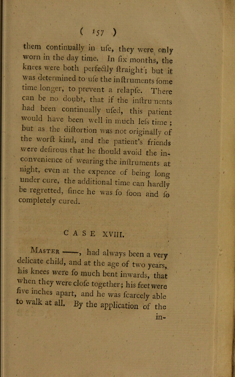 them continually in ufe, they were only worn in the day time. In fix months, the knees were both perfeftly ftraight'; but it was determined to ufe the inftruments home time longer, to prevent a relapfe. There can be no doubt, that if the inftriments had been continually ufed, this patient would have been well in much lefs time ; but as the diftortion was not originally of the word kind, and the patient’s friends were defirous that he fhould avoid the in- convenience of wearing the inftruments at night, even at the expence of being lono- under cure, the additional time can hardly be regretted, fince he was fo foon and fo completely cured. CASE XVIII. j Master , had always been a very delicate child, and at the age of two years, his knees were fo much bent inwards, that when they were clofe together; his feet were five inches apart, and he was fcarcely able to walk at all. By the application of the