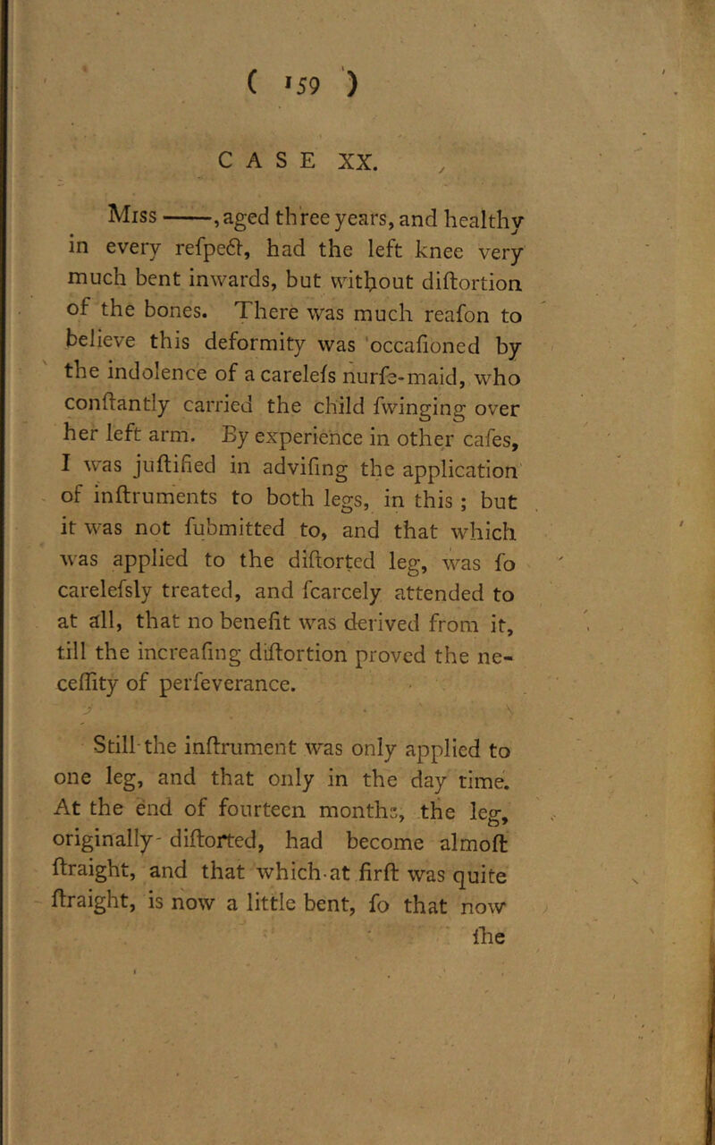 * ( >59 ) CASE XX. Miss ,aged th ree years, and healthy in every refpeft, had the left knee very much bent inwards, but without diftortion of the bones. There was much reafon to believe this deformity was occafioned by the indolence of acarelefs nurfe-maid, who conftantly carried the child fwinging over her left arm. By experience in other cafes, I was juftified in advifing the application of inftruments to both legs, in this ; but it was not fubmitted to, and that which was applied to the diftorted leg, was fo carelefsly treated, and fcarcely attended to at all, that no benefit was derived from it, till the increafing diftortion proved the ne- ceftity of perfeverance. ■j ' . \ Still the inftrument was only applied to one leg, and that only in the day time. At the end of fourteen months, the leg, originally- diftorted, had become almoft ftraight, and that which-at firft was quite ftraight, is now a little bent, fo that now {he