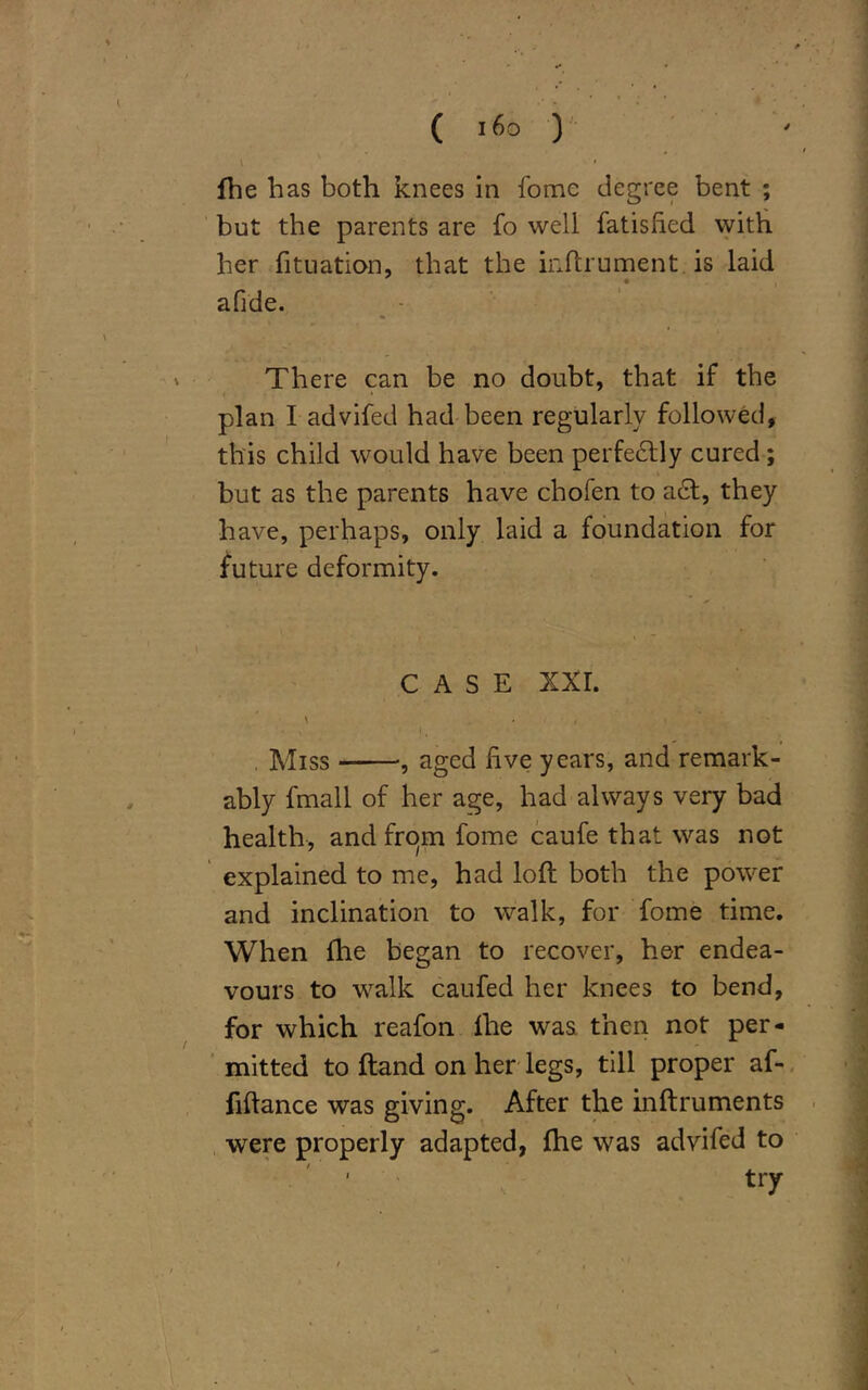 ; # ( i6° ) {he has both knees in fomc degree bent ; but the parents are fo well fatisfied with her fituation, that the iuftrument is laid a fi de. There can be no doubt, that if the plan I advifed had been regularly followed, this child would have been perfectly cured ; but as the parents have chofen to ad, they have, perhaps, only laid a foundation for future deformity. CASE XXI. \ , Miss , aged live years, and remark- ably fmall of her age, had always very bad health, and from fome caufe that was not explained to me, had loft both the power and inclination to walk, for fome time. When ihe began to recover, her endea- vours to walk caufed her knees to bend, for which reafon lhe was then not per- mitted to ftand on her legs, till proper af- ftftance was giving. After the inftruments were properly adapted, {he was advifed to ' try