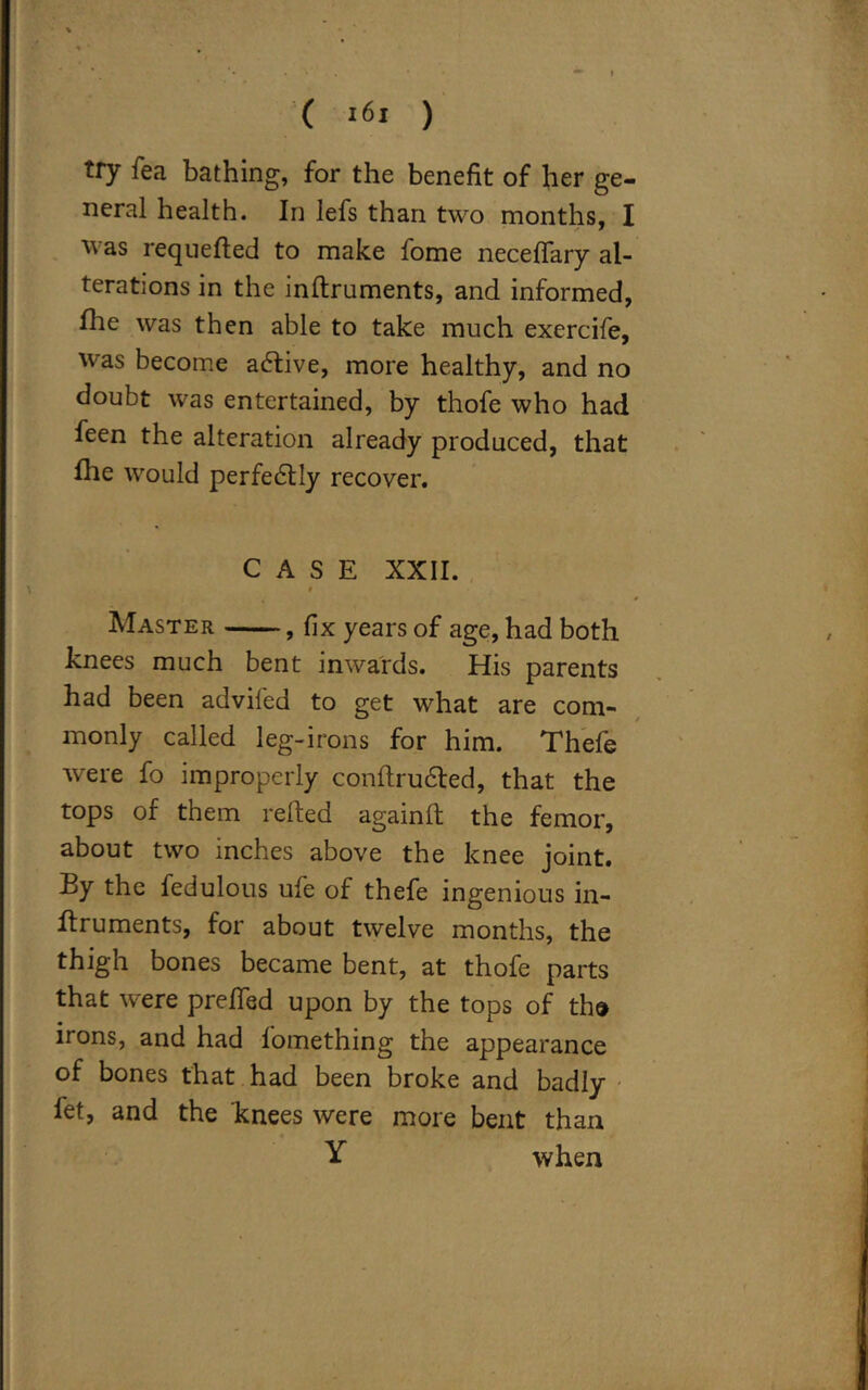 try fea bathing, for the benefit of her ge- neral health. In lefs than two months, I was requefted to make fome neceffary al- terations in the inflruments, and informed, fhe was then able to take much exercife, was become active, more healthy, and no doubt was entertained, by thofe who had feen the alteration already produced, that Hie would perfedtly recover. CASE XXII. « Master , fix years of age, had both knees much bent inwards. His parents had been adviled to get what are com- monly called leg-irons for him. Thefe were fo improperly conftrudted, that the tops of them relied again!! the femor, about two inches above the knee joint. By the fedulous ufe of thefe ingenious in- flruments, for about twelve months, the thigh bones became bent, at thofe parts that were prefied upon by the tops of tho irons, and had lomething the appearance of bones that had been broke and badly fet, and the knees were more bent than Y when