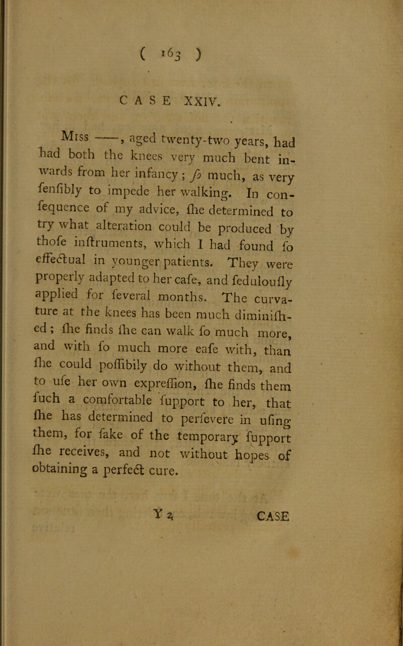 CASE XXIV. Miss , aged twenty-two years, had had both the knees very much bent in- wards from her infancy ; fo much, as very fenfibly to impede her walking. In con- fequence of my advice, file determined to try what alteration could be produced by thofe inftruments, which I had found fo effectual in younger patients. They were properly adapted to her cafe, and feduloufly applied for feveral months. The curva- ture at the knees has been much diminifh- ed ; Idle finds fhe can walk fo much more, and with fo much more eafe with, than file could poflibily do without them, and to ufe her own expreffion, fhe finds them iuch a comfortable fupport to her, that fhe has determined to perfevere in ufing them, for fake of the temporary fupport fhe receives, and not without hopes of obtaining a perfedt cure.