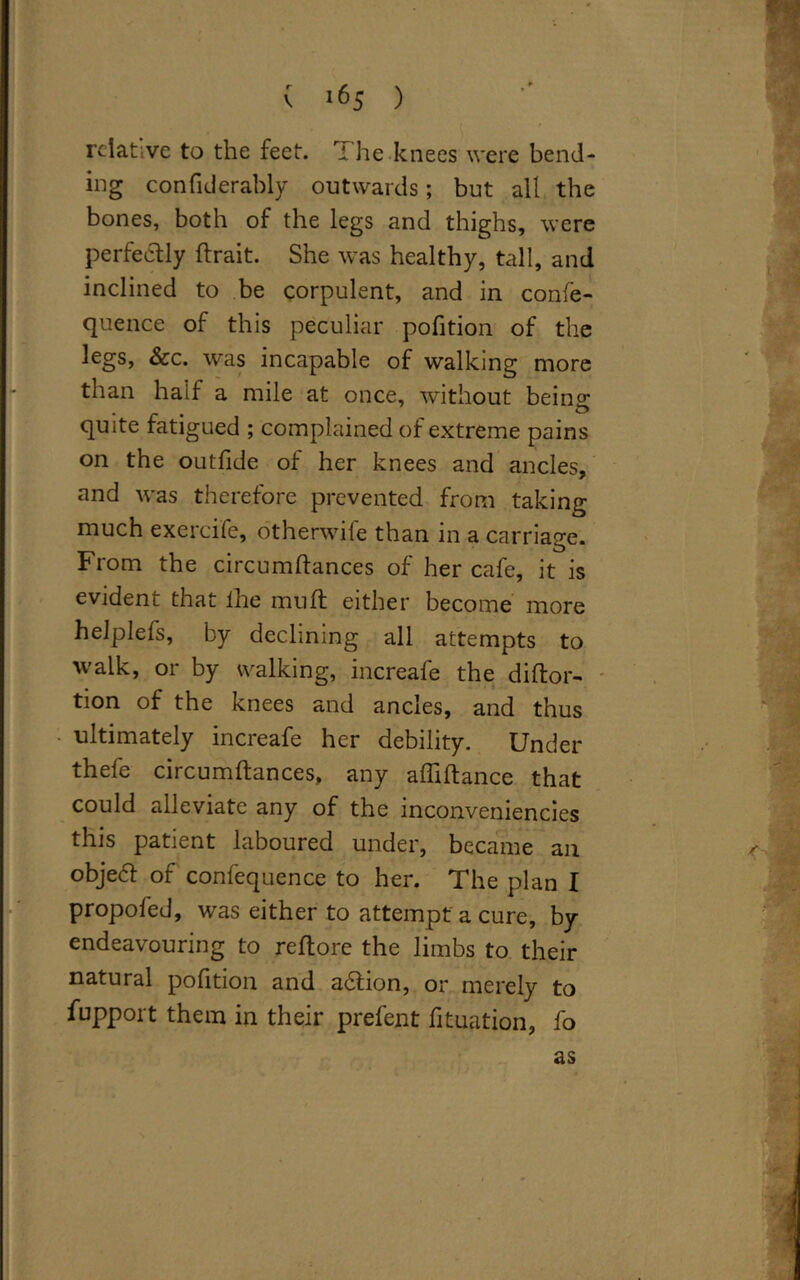 relative to the feet. T he knees were bend- ing confiderably outwards; but all the bones, both of the legs and thighs, were perfectly (trait. She was healthy, tall, and inclined to be corpulent, and in confe- quence of this peculiar pofition of the legs, &c. was incapable of walking more than half a mile at once, without being quite fatigued ; complained of extreme pains on the outfide of her knees and ancles, and was therefore prevented from taking much exercife, otherwife than in a carriage. From the circumdances of her cafe, it is evident that the muft either become more helplefs, by declining all attempts to walk, or by walking, increafe the didor- tion of the knees and ancles, and thus ultimately increafe her debility. Under thefe circumdances, any abidance that could alleviate any of the inconveniencies this patient laboured under, became an obje<51 of confequence to her. The plan I propofed, was either to attempt a cure, by- endeavouring to redore the limbs to their natural pofition and a6tion, or merely to fupport them in their prefent (ituation, fo as