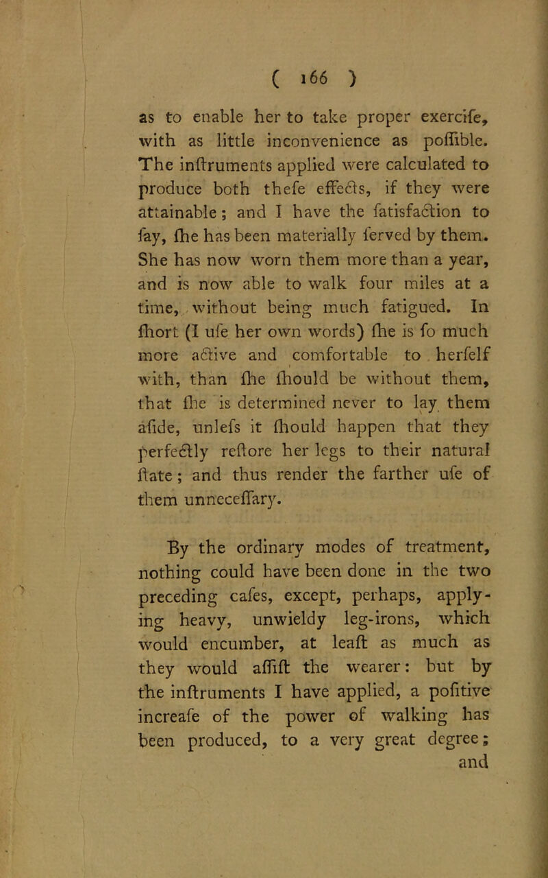 ( >66 ) as to enable her to take proper exercife, with as little inconvenience as poflible. The inftruments applied were calculated to produce both thefe effects, if they were attainable ; and I have the fatisfa6tion to fay, {he has been materially ierved by them. She has now worn them more than a year, and is now able to walk four miles at a time, without being much fatigued. In fhort (I ufe her own words) fhe is fo much more a6tive and comfortable to herfelf with, than fhe fhould be without them, that fhe is determined never to lay them afide, unlefs it fhould happen that they perfectly reltore her legs to their natural hate; and thus render the farther ufe of them unneceffary. By the ordinary modes of treatment, nothing could have been done in the two preceding cafes, except, perhaps, apply- ing heavy, unwieldy leg-irons, which would encumber, at leaft as much as they would affift the wearer: but by the inftruments I have applied, a pofitive increafe of the power of walking has been produced, to a very great degree; and