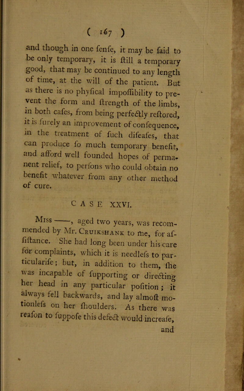 ( 167 ) and though in one fenfe, it may be faid to be only temporary, it is (till a temporary good, that may be continued to any length of time, at the will of the patient. But as there is no phyfical impoflibility to pre- vent the form and ftrength of the limbs, in both cafes, from being perfedlly reftored, it is furely an improvement of confequence, in the treatment of fuch difeafes, that can produce fo much temporary benefit, and afford well founded hopes of perma- nent relief, to perfons who could obtain no benefit whatever from any other method of cure. CASE XXVI. Miss , aged two years, was recom- mended by Mr. Cruikshank to me, for af- fiftance. She had long been under his care for complaints, which it is needlefs to par- ticularife; but, in addition to them, flie was incapable of fupporting or dire&ing her head in any particular pofition ; it always fell backwards, and lay almoft mo- tionlefs on her fhoulders. As there was reafon to fuppofe this defect would increafe, and %