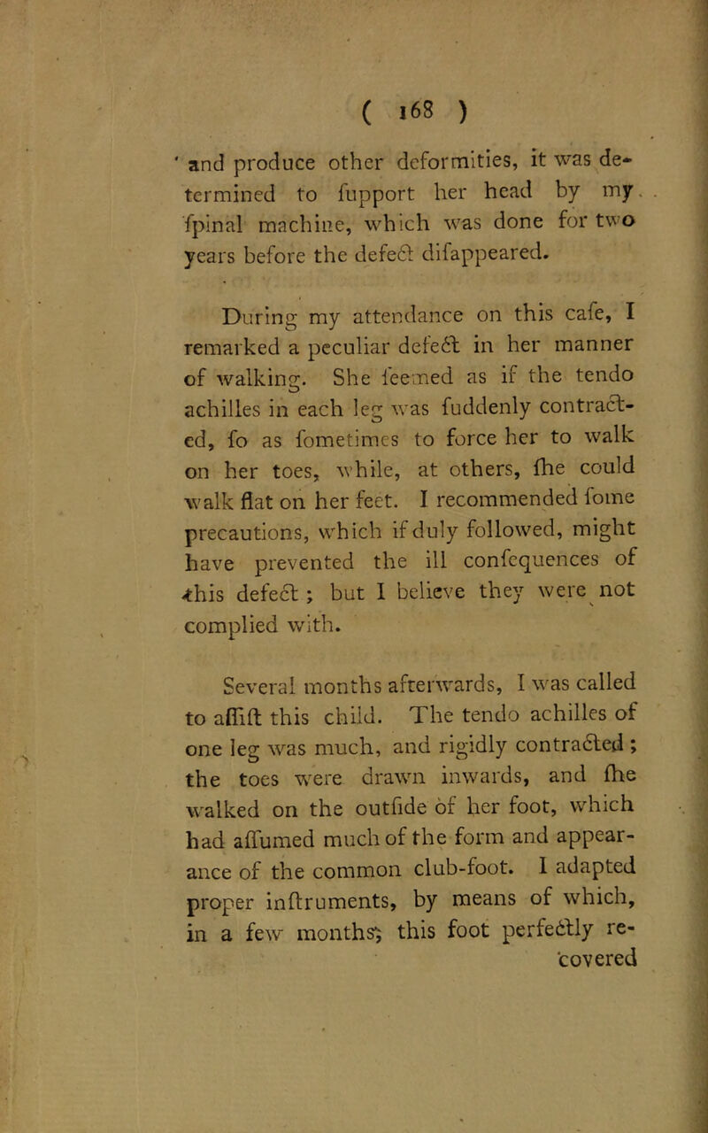 ' and produce other deformities, it was de- termined to lupport her head by my. . fpinal machine, which was done for two years before the defe£l difappeared. During my attendance on this cafe, I remarked a peculiar defeat in her manner of walking. She deemed as if the tendo achilles in each leg was fuddenly contract- ed, fo as fometimes to force her to walk on her toes, while, at others, {he could walk flat on her feet. I recommended fome precautions, which if duly followed, might have prevented the ill confequences of -this defect; but I believe they were not complied with. Several months afterwards, I was called to aflift this child. The tendo achilles of one leg was much, and rigidly contradled ; the toes were drawn inwards, and lhe walked on the outfide or her foot, which had aflumed much of the form and appear- ance of the common club-foot. I adapted proper inftruments, by means of which, in a few months1; this foot perfectly re- covered