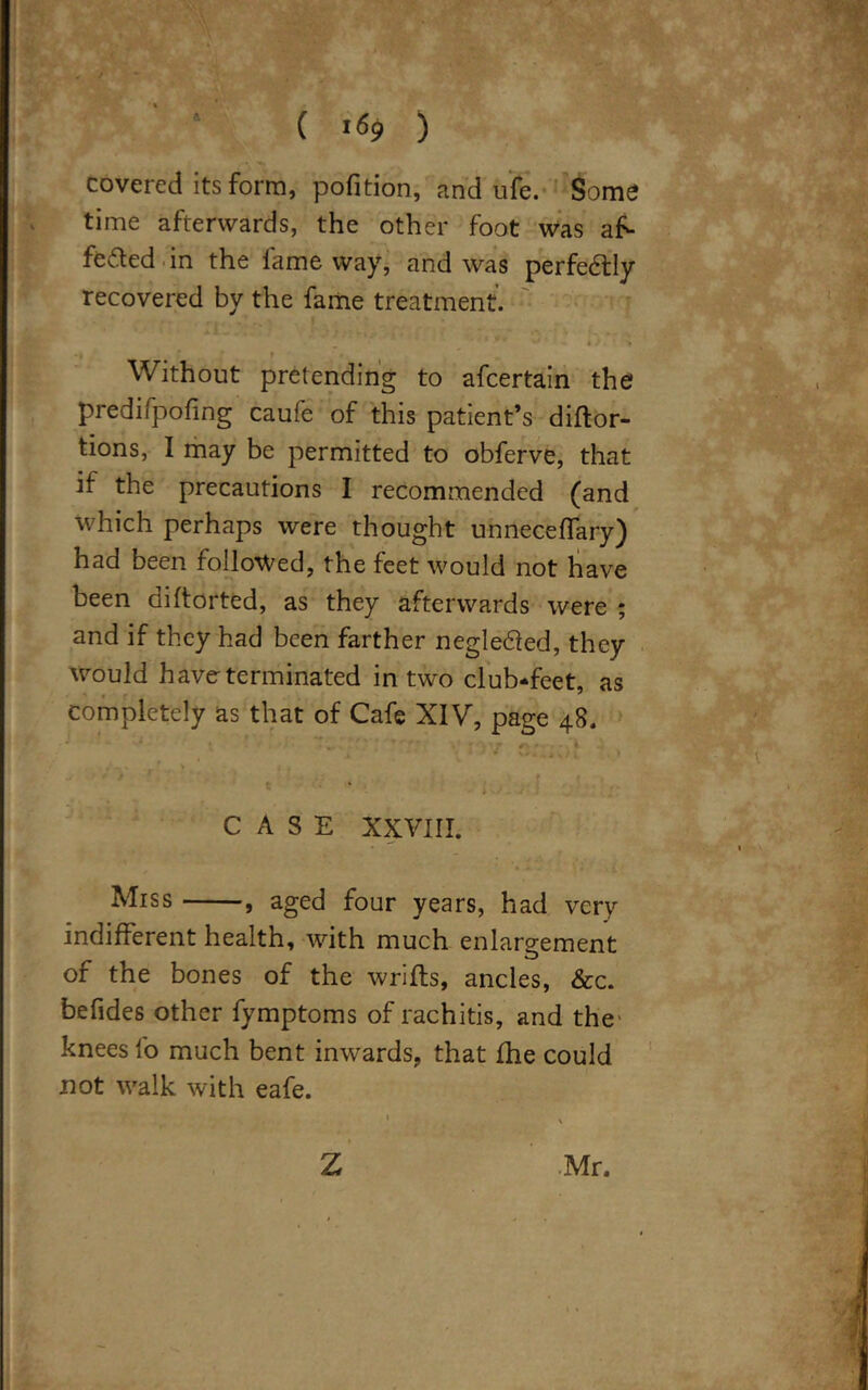 covered its form, pofition, and ufe. Some time afterwards, the other foot was a£- feded in the fame way, and was perfectly recovered by the fame treatment. Without pretending to afcertain the predifpofing caufe of this patient’s diftor- tions, I may be permitted to obferve, that if the precautions I recommended (and which perhaps were thought unneceffary) had been followed, the feet would not have been diftorted, as they afterwards were ; and if they had been farther negle&ed, they would have-terminated in two club-feet, as completely as that of Cafe XIV, page 48. { . ' • - ; ‘ j rv <* - i j ^ * * 4 i > CASE XXVIII. Miss , aged four years, had very indifferent health, with much enlargement of the bones of the wrifts, ancles, &c. befides other fymptoms of rachitis, and the' knees lb much bent inwards, that {he could not walk with eafe.