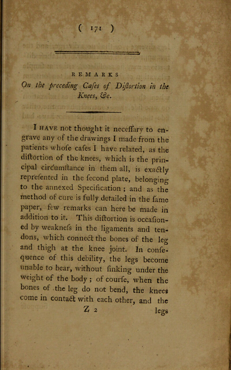 REMARKS I On the preceding Cafes of Diftortion in the Knees, &c. I have not thought it neceftary to en- grave any of the drawings I made from the patients whofe cafes I have related, as the diftortion of the knees, which is the prin- cipal circumftance in them all, is exa&ly reprefented in the fecond plate, belonging to the annexed Specification ; and as the method of cure is fully detailed in the fame paper, few remarks can here be made in addition to it. This diftortion is occafion- ed by weaknefs in the ligaments and ten- dons, which connect the bones of the leg and thigh at the knee joint. In confe- rence of this debility, the legs become unable to bear, without finking under the weight of the body ; of courfe, when the bones of the leg do not bend, the knees come in contact with each other, and the Z 2 legs