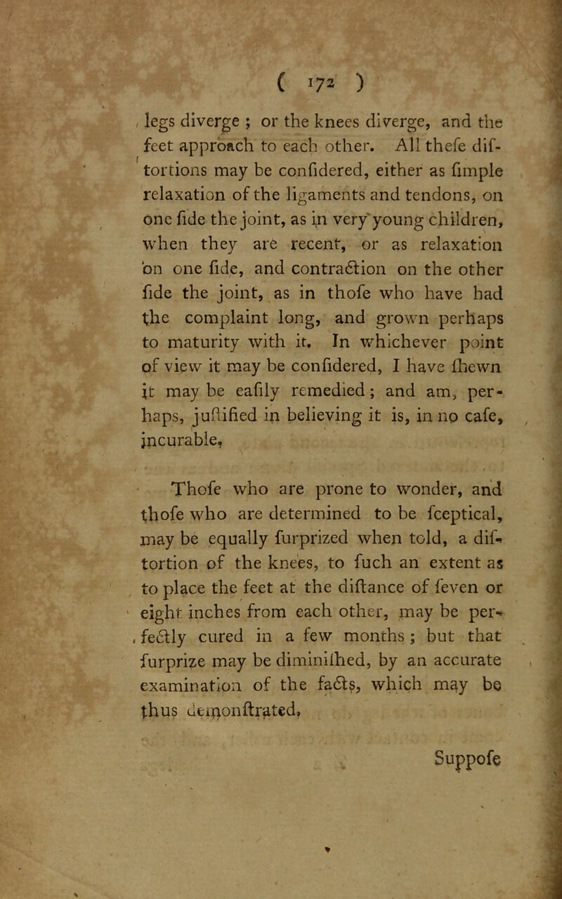 ( 172 ) , legs diverge ; or the knees diverge, and the feet approach to each other. All thefe dif- tortions may be confidered, either as fimple 1 « relaxation of the ligaments and tendons, on one fide the joint, as in very'young children. when they are recent, or as relaxation bn one fide, and contraction on the other fide the joint, as in thofe who have had the complaint long, and grown perhaps to maturity with it. In v/hichever point of view it may be confidered, I have Hiewn jt maybe eafily remedied; and am, per- haps, juflified in believing it is, in no cafe, incurable, # * i t Thofe who are prone to wonder, and thofe who are determined to be fceptical, may be equally furprized when told, a dif-» tortion of the knees, to fuch an extent as to place the feet at the diftance of feven or eight inches from each other, may be per* , fedtly cured in a few months ; but that furprize may be diminifhed, by an accurate examination of the fa&s, which may be thus deuionftrated, 1 «