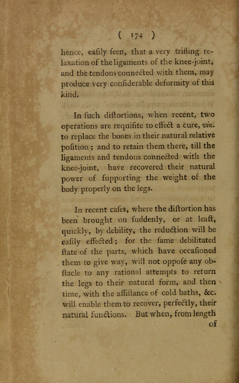 hence, eafily feen, that a very trifling re- laxation of the ligaments of the knee-joint, and the tendons connected with them, may produce very confiderable deformity of this kind. \ ' f • * In fuch diftortions, when recent, two operations are requifite to eftedt a cure, viz. to replace the bones in their natural relative pofition; and to retain them there, till the ligaments and tendons cohnedfed with the knee-joint, have recovered their natural, power of fupporting the weight of the body properly on the legs. In recent cafes, where the diftortion h^s been brought on fuddenly, or at leaft, quickly, by debility, the reduction will be eafily effedted; for the fame debilitated ftate of the parts, which have occafioned them to give way, will not oppofe any o.b- ftacle to any rational attempts to return the legs to their natural form, and then time, with the afliftance of cold baths, &c. Will enable them to recover, perfedly, their natural fundtions. But when, from length of