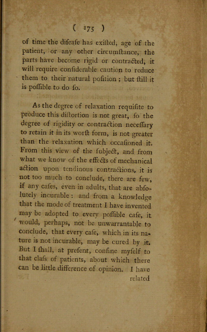 ( '75 ) of time the difeafe has exiftcd, age of the patient, or any other circumftance, the parts have become rigid or contracted, it will require confiderable caution to reduce them to their natural pofition ; but {till it is poflible to do fo. As the degree of relaxation requifite to produce this diltortion is not great, fo the degree of rigidity or contraction neceffary to retain it in its worft form, is not greater than the relaxation which occafioned it. From this view of the lubjeCt, and from what we know of the effeCts of mechanical aCtion upon tendinous contractions, it is not too much to conclude, there are few, if any cafes, even in adults, that are abfo~ lutely incurable : and from a knowledge that the mode of treatment I have invented may be adopted to every poflible cafe, it. would, perhaps, not be unwarrantable to conclude, that every cafe, which in its na- ture is not incurable, may be cured by it. But I {hail, at prefent, confine myfelf to that clafs of patients, about which there can be little difference of opinion. I have , • related