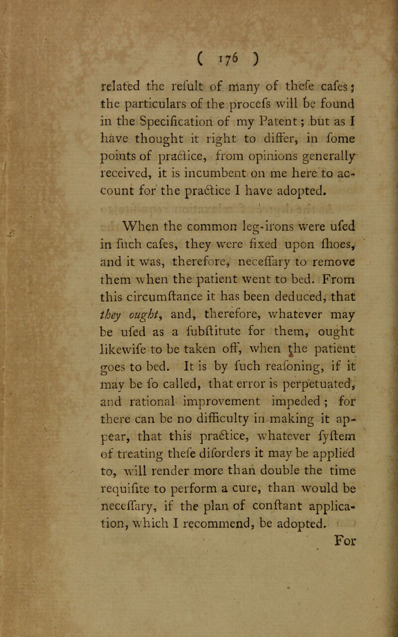 related the refult of many of thefe cafes 3 the particulars of the procefs will he found in the Specification of my Patent; but as I have thought it right to differ, in fome points of prablice, from opinions generally received, it is incumbent on me here to ac- count for the practice I have adopted. When the common leg-irons were ufed in fuch cafes, they were fixed upon fhoes, and it was, therefore* neceffary to remove them when the patient went to bed. From this circumftance it has been deduced, that they ought, and, therefore, whatever may be ufed as a fubftitute for them, ought likewife to be taken off, when Jhe patient goes to bed. It is by fuch reafoning, if it mav be fo called, that error is perpetuated, and rational improvement impeded; for there can be no difficulty in making it ap- pear, that thi^ prabtice, whatever fyftem of treating thefe diforders it may be applied to, will render more than double the time requifite to perform a cure, than would be neceffary, if the plan of conftant applica- tion, which I recommend, be adopted. For