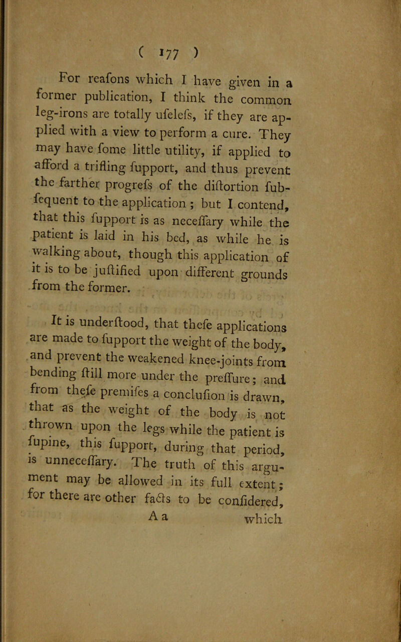 c *77 ) For reafons which I have given in a former publication, I think the common leg-irons are totally ufelefs, if they are ap- plied with a view to perform a cure. They may have fome little utility, if applied to afford a trifling fupport, and thus prevent the farther progrefs of the diftortion fub- fequent to the application ; but I contend, that this fupport is as necelfary while the patient is laid in his bed, as while he is walking about, though this application of it is to be juffified upon different grounds from the former. It is underftood, that thefe applications are made to fupport the weight of the body, and prevent the weakened knee-joints from bending ftill more under the preffure; and from thefe premifes a conclufion is drawn, that as the weight of the body is not thrown upon the legs while the patient is lupine, this fupport, during that period, is unnecelfary. The truth of this argu- ment may be allowed in its full extent ; for there are other fadls to be confidered, A a which