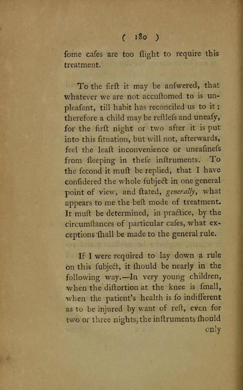 ( 1S0 ) fome cafes are too flight to require this treatment. / To the firft it may be anfwered, that whatever we are not accudomed to is un- pleafant, till habit has reconciled us to it; therefore a child may be reftlefs and uneafy, for the firlb night or two after it is put into this fituation, but will not, afterwards, feel the lead inconvenience or uneafinefs from deeping in thefe indruments. To the fecond it mud be replied, that I have confidered the whole fubjedt in one general point of view, and dated, generally, what appears to me the bed mode of treatment. It mud be determined, in pra&ice, by the circumdances of particular cafes, what ex- ceptions 'fhall be made to the general rule. If I were required to lay down a rule on this fubjeft, it fliould be nearly in the following way.—In very young children, when the didortion at the knee is fmall, when the patient’s health is fo indifferent as to be injured by want of red, even for two or three nights, the indruments fhould only