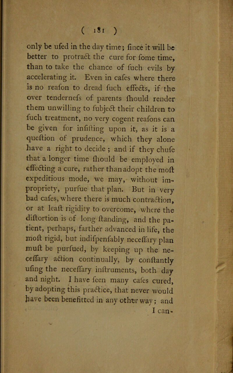 only be ufed in the day time; fince it will be better to protract the cure for fome time, than to take the chance of fuch evils by accelerating it. Even in cafes where there is no reafon to dread fuch effects, if the over tendernefs of parents fhould render them unwilling to fubject their children to fuch treatment, no very cogent reafons can be given for infilling upon it, as it is a queftion of prudence, which they alone have a right to decide ; and if they chufe that a longer time fhould be employed in effecting a cure, rather than adopt the mod expeditious mode, we may, without im- propriety, purfue that plan. But in very bad cafes, where there is much contraction, or at lead rigidity to overcome, where the diftortion is of long Handing, and the pa- tient, perhaps, farther advanced in life, the moft rigid, but indifpenfably neceffary plan muff be purfued, by keeping up the ne- ceffary adtion continually, by conftantly ufing the neceffary inftruments, both day and night. I have feen many cafes cured, by adopting this practice, that never would have been benefitted in any other way; and I can-