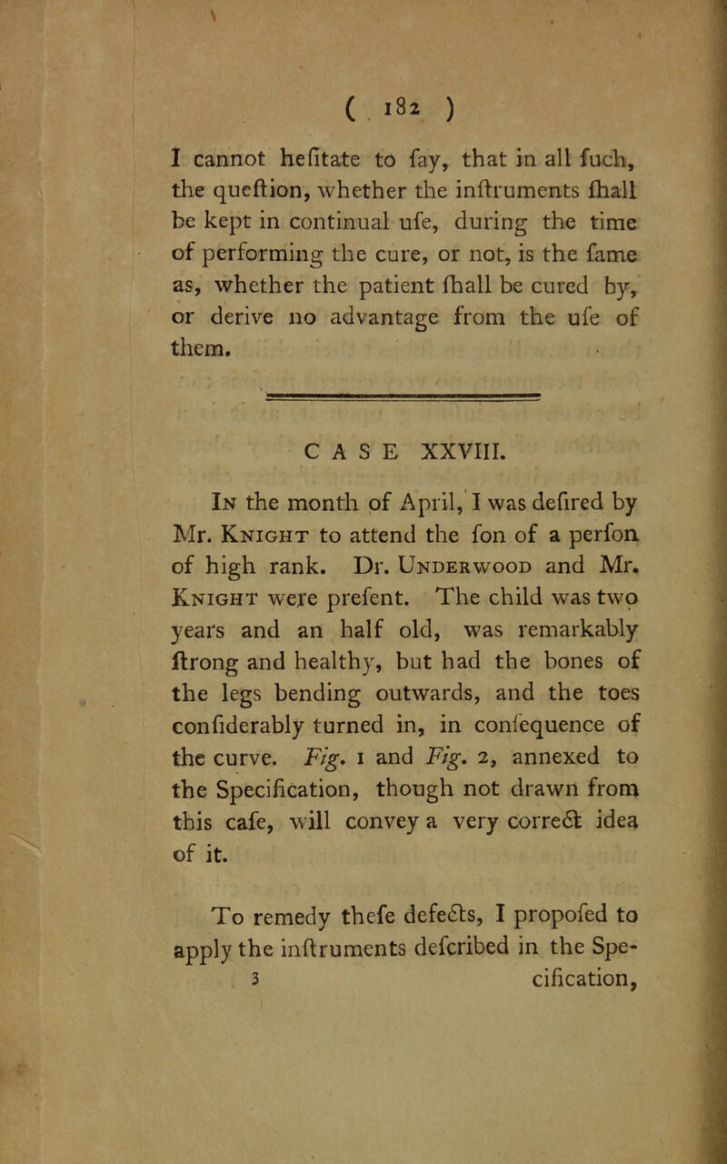 > ( >8* ) I cannot hefitate to fay, that in all fuch, the qucflion, whether the inftruments (hall be kept in continual ufe, during the time of performing the cure, or not, is the fame as, whether the patient fhall be cured by, or derive no advantage from the ufe of them. CASE XXVIII. In the month of April, I was defired by Mr. Knight to attend the fon of a perfon of high rank. Dr. Underwood and Mr. Knight were prefent. The child was two years and an half old, was remarkably ftrong and healthy, but had the bones of the legs bending outwards, and the toes confiderably turned in, in confequence of the curve. Fig. i and Fig. 2, annexed to the Specification, though not drawn from this cafe, will convey a very corredt idea of it. To remedy thefe defedts, I propofed to apply the inftruments defcribed in the Spe- 3 cification,